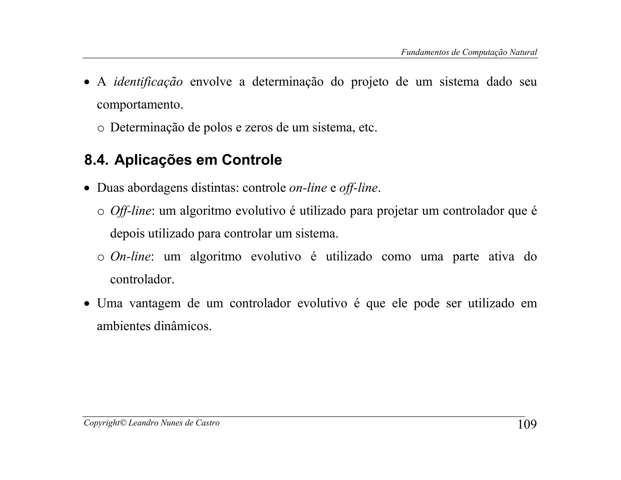 Fundamentos de Computação Natural


• A identificação envolve a determinação do projeto de um sistema dado seu
   comportamento.
   o Determinação de polos e zeros de um sistema, etc.

8.4. Aplicações em Controle
• Duas abordagens distintas: controle on-line e off-line.
   o Off-line: um algoritmo evolutivo é utilizado para projetar um controlador que é
      depois utilizado para controlar um sistema.
   o On-line: um algoritmo evolutivo é utilizado como uma parte ativa do
      controlador.
• Uma vantagem de um controlador evolutivo é que ele pode ser utilizado em
   ambientes dinâmicos.




Copyright© Leandro Nunes de Castro                                                      109
 