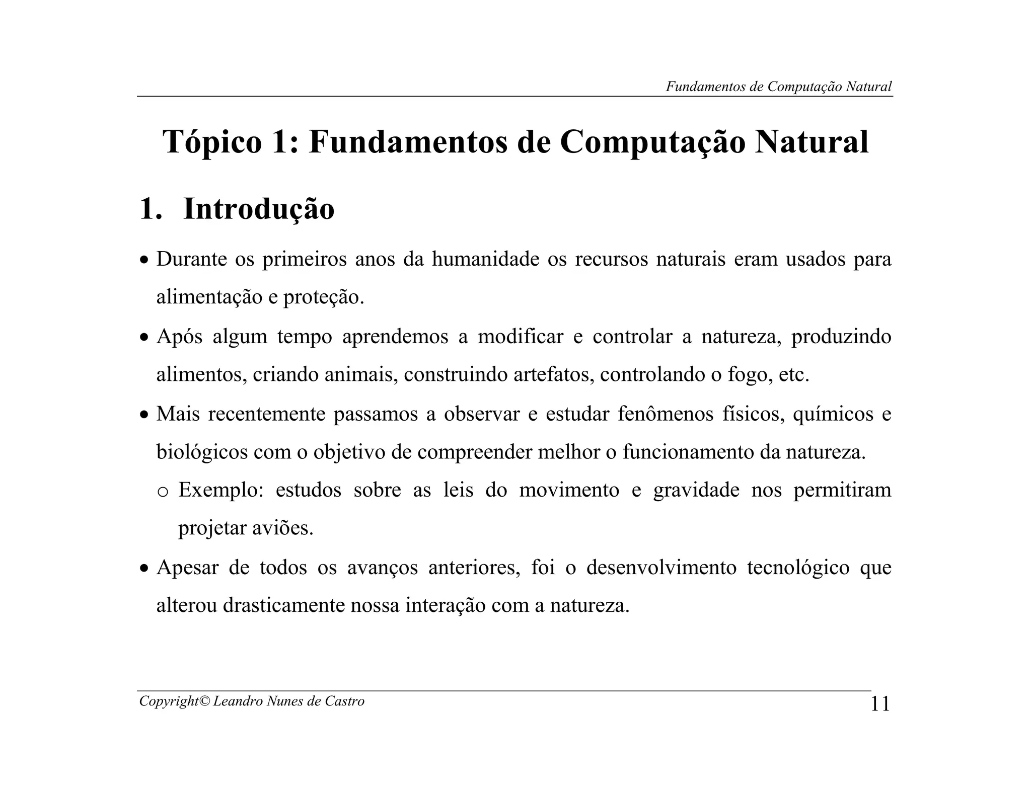 Fundamentos de Computação Natural



   Tópico 1: Fundamentos de Computação Natural
1. Introdução
• Durante os primeiros anos da humanidade os recursos naturais eram usados para
  alimentação e proteção.
• Após algum tempo aprendemos a modificar e controlar a natureza, produzindo
  alimentos, criando animais, construindo artefatos, controlando o fogo, etc.
• Mais recentemente passamos a observar e estudar fenômenos físicos, químicos e
  biológicos com o objetivo de compreender melhor o funcionamento da natureza.
  o Exemplo: estudos sobre as leis do movimento e gravidade nos permitiram
     projetar aviões.
• Apesar de todos os avanços anteriores, foi o desenvolvimento tecnológico que
  alterou drasticamente nossa interação com a natureza.



Copyright© Leandro Nunes de Castro                                                       11
 