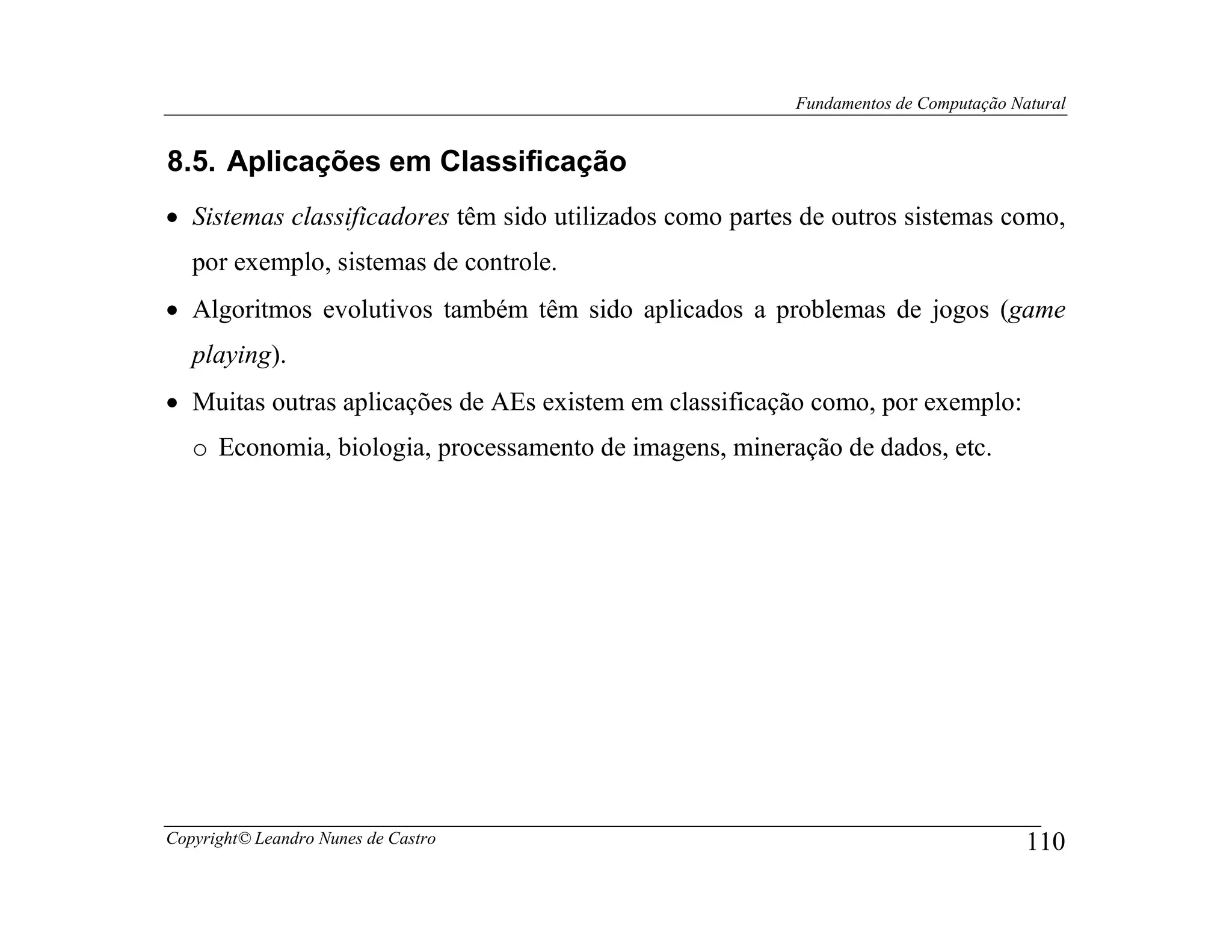 Fundamentos de Computação Natural


8.5. Aplicações em Classificação
• Sistemas classificadores têm sido utilizados como partes de outros sistemas como,
   por exemplo, sistemas de controle.
• Algoritmos evolutivos também têm sido aplicados a problemas de jogos (game
   playing).
• Muitas outras aplicações de AEs existem em classificação como, por exemplo:
   o Economia, biologia, processamento de imagens, mineração de dados, etc.




Copyright© Leandro Nunes de Castro                                                    110
 