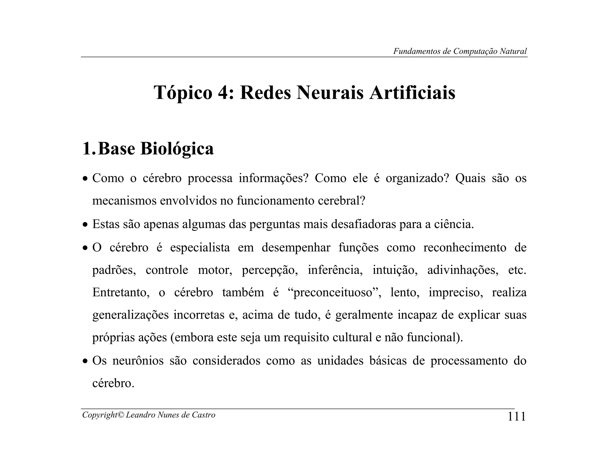 Fundamentos de Computação Natural




                  Tópico 4: Redes Neurais Artificiais

1. Base Biológica
• Como o cérebro processa informações? Como ele é organizado? Quais são os
  mecanismos envolvidos no funcionamento cerebral?
• Estas são apenas algumas das perguntas mais desafiadoras para a ciência.
• O cérebro é especialista em desempenhar funções como reconhecimento de
  padrões, controle motor, percepção, inferência, intuição, adivinhações, etc.
  Entretanto, o cérebro também é “preconceituoso”, lento, impreciso, realiza
  generalizações incorretas e, acima de tudo, é geralmente incapaz de explicar suas
  próprias ações (embora este seja um requisito cultural e não funcional).
• Os neurônios são considerados como as unidades básicas de processamento do
  cérebro.

Copyright© Leandro Nunes de Castro                                                      111
 