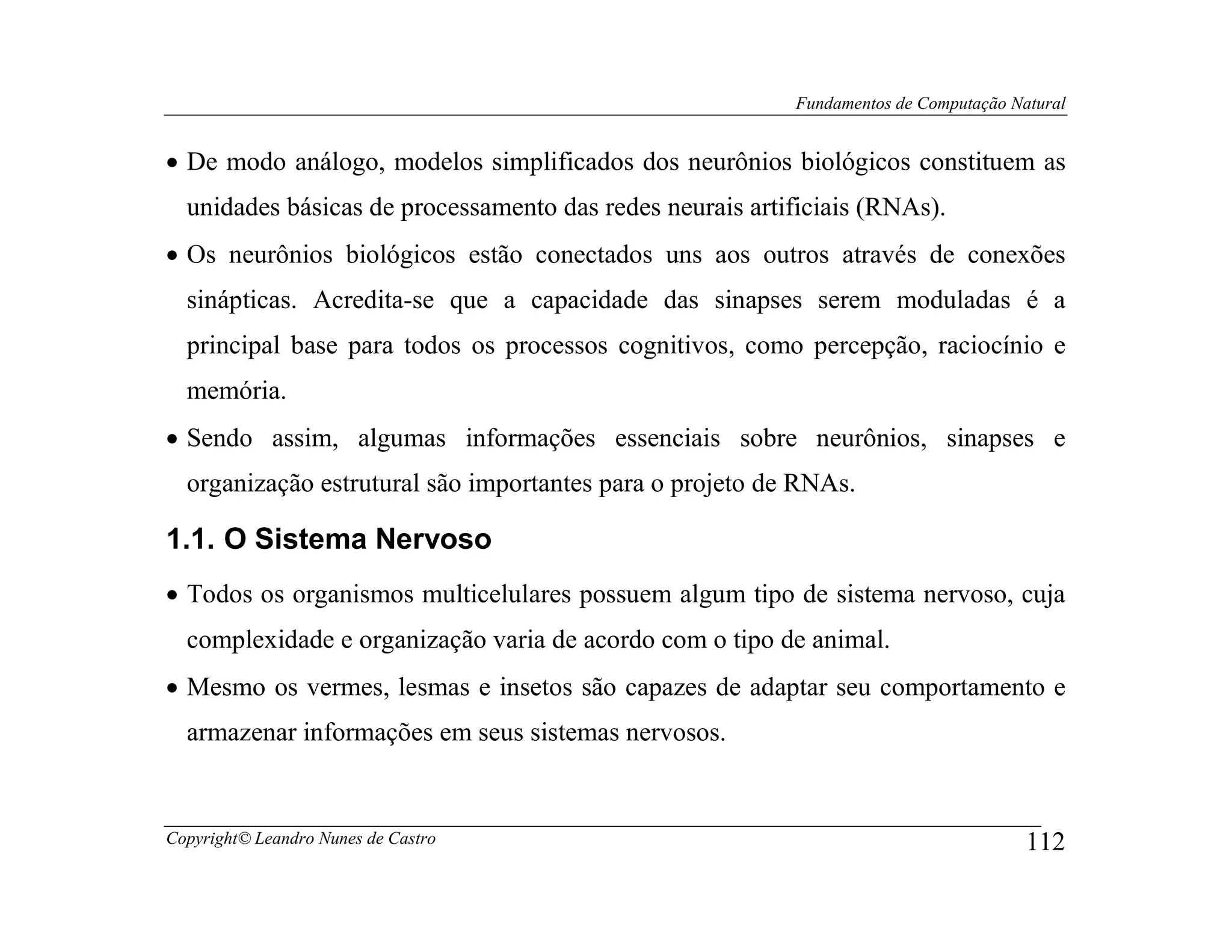 Fundamentos de Computação Natural


• De modo análogo, modelos simplificados dos neurônios biológicos constituem as
  unidades básicas de processamento das redes neurais artificiais (RNAs).
• Os neurônios biológicos estão conectados uns aos outros através de conexões
  sinápticas. Acredita-se que a capacidade das sinapses serem moduladas é a
  principal base para todos os processos cognitivos, como percepção, raciocínio e
  memória.
• Sendo assim, algumas informações essenciais sobre neurônios, sinapses e
  organização estrutural são importantes para o projeto de RNAs.

1.1. O Sistema Nervoso
• Todos os organismos multicelulares possuem algum tipo de sistema nervoso, cuja
  complexidade e organização varia de acordo com o tipo de animal.
• Mesmo os vermes, lesmas e insetos são capazes de adaptar seu comportamento e
  armazenar informações em seus sistemas nervosos.


Copyright© Leandro Nunes de Castro                                                    112
 