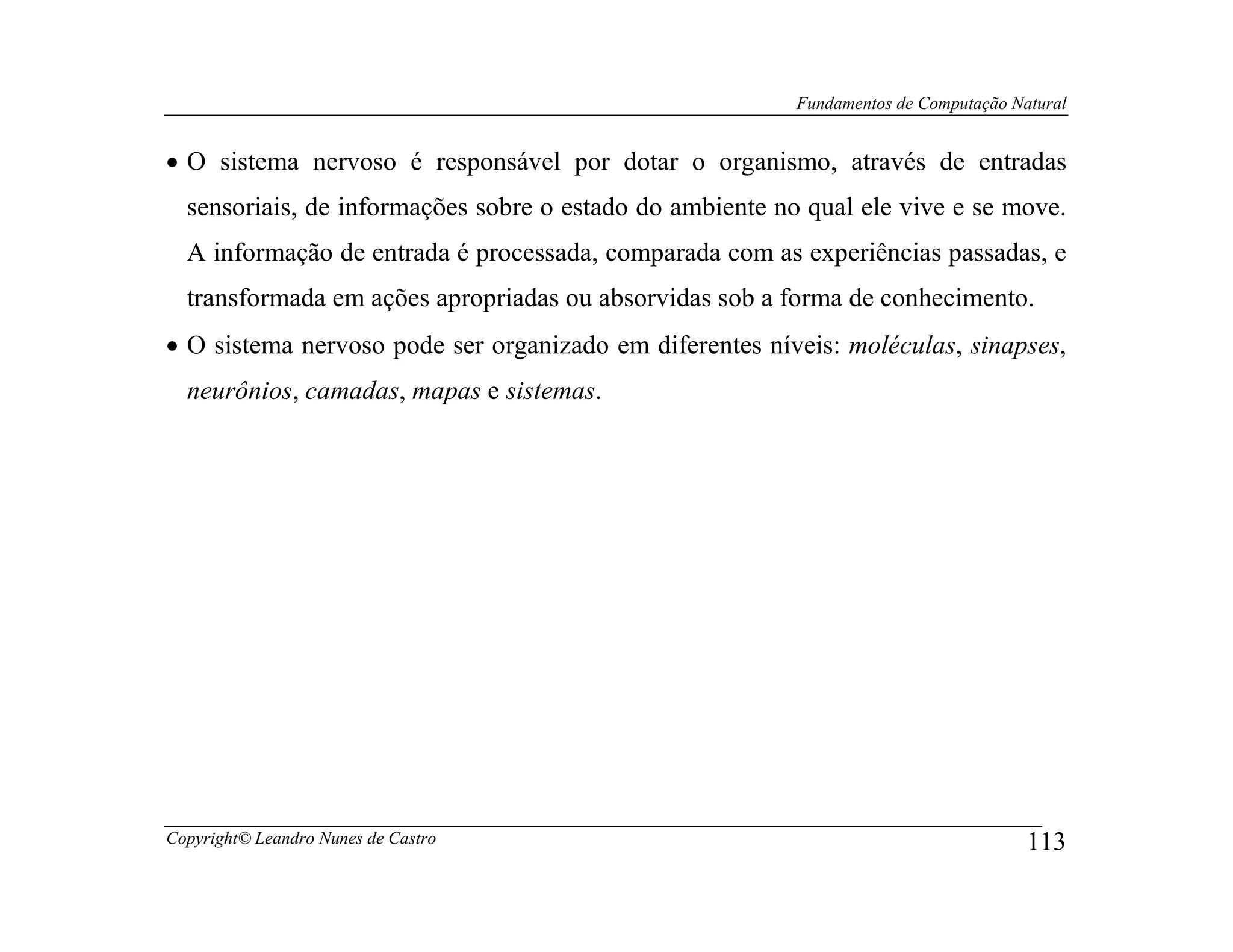 Fundamentos de Computação Natural


• O sistema nervoso é responsável por dotar o organismo, através de entradas
  sensoriais, de informações sobre o estado do ambiente no qual ele vive e se move.
  A informação de entrada é processada, comparada com as experiências passadas, e
  transformada em ações apropriadas ou absorvidas sob a forma de conhecimento.
• O sistema nervoso pode ser organizado em diferentes níveis: moléculas, sinapses,
  neurônios, camadas, mapas e sistemas.




Copyright© Leandro Nunes de Castro                                                    113
 