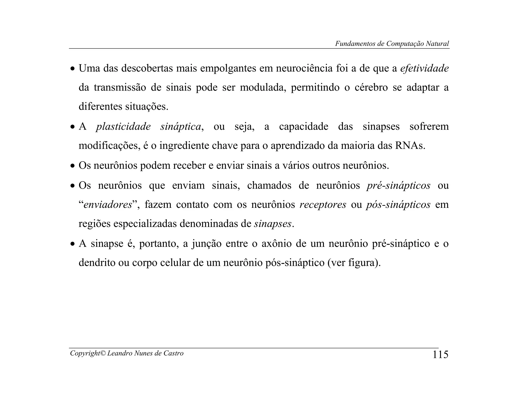 Fundamentos de Computação Natural


• Uma das descobertas mais empolgantes em neurociência foi a de que a efetividade
  da transmissão de sinais pode ser modulada, permitindo o cérebro se adaptar a
  diferentes situações.
• A plasticidade sináptica, ou seja, a capacidade das sinapses sofrerem
  modificações, é o ingrediente chave para o aprendizado da maioria das RNAs.
• Os neurônios podem receber e enviar sinais a vários outros neurônios.
• Os neurônios que enviam sinais, chamados de neurônios pré-sinápticos ou
  “enviadores”, fazem contato com os neurônios receptores ou pós-sinápticos em
  regiões especializadas denominadas de sinapses.
• A sinapse é, portanto, a junção entre o axônio de um neurônio pré-sináptico e o
  dendrito ou corpo celular de um neurônio pós-sináptico (ver figura).




Copyright© Leandro Nunes de Castro                                                     115
 