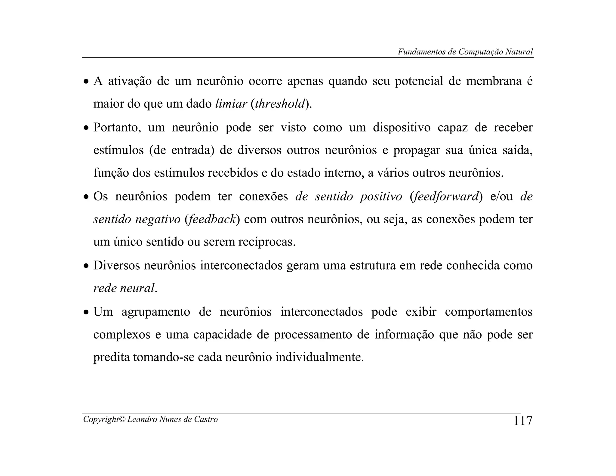 Fundamentos de Computação Natural


• A ativação de um neurônio ocorre apenas quando seu potencial de membrana é
  maior do que um dado limiar (threshold).
• Portanto, um neurônio pode ser visto como um dispositivo capaz de receber
  estímulos (de entrada) de diversos outros neurônios e propagar sua única saída,
  função dos estímulos recebidos e do estado interno, a vários outros neurônios.
• Os neurônios podem ter conexões de sentido positivo (feedforward) e/ou de
  sentido negativo (feedback) com outros neurônios, ou seja, as conexões podem ter
  um único sentido ou serem recíprocas.
• Diversos neurônios interconectados geram uma estrutura em rede conhecida como
  rede neural.
• Um agrupamento de neurônios interconectados pode exibir comportamentos
  complexos e uma capacidade de processamento de informação que não pode ser
  predita tomando-se cada neurônio individualmente.



Copyright© Leandro Nunes de Castro                                                     117
 