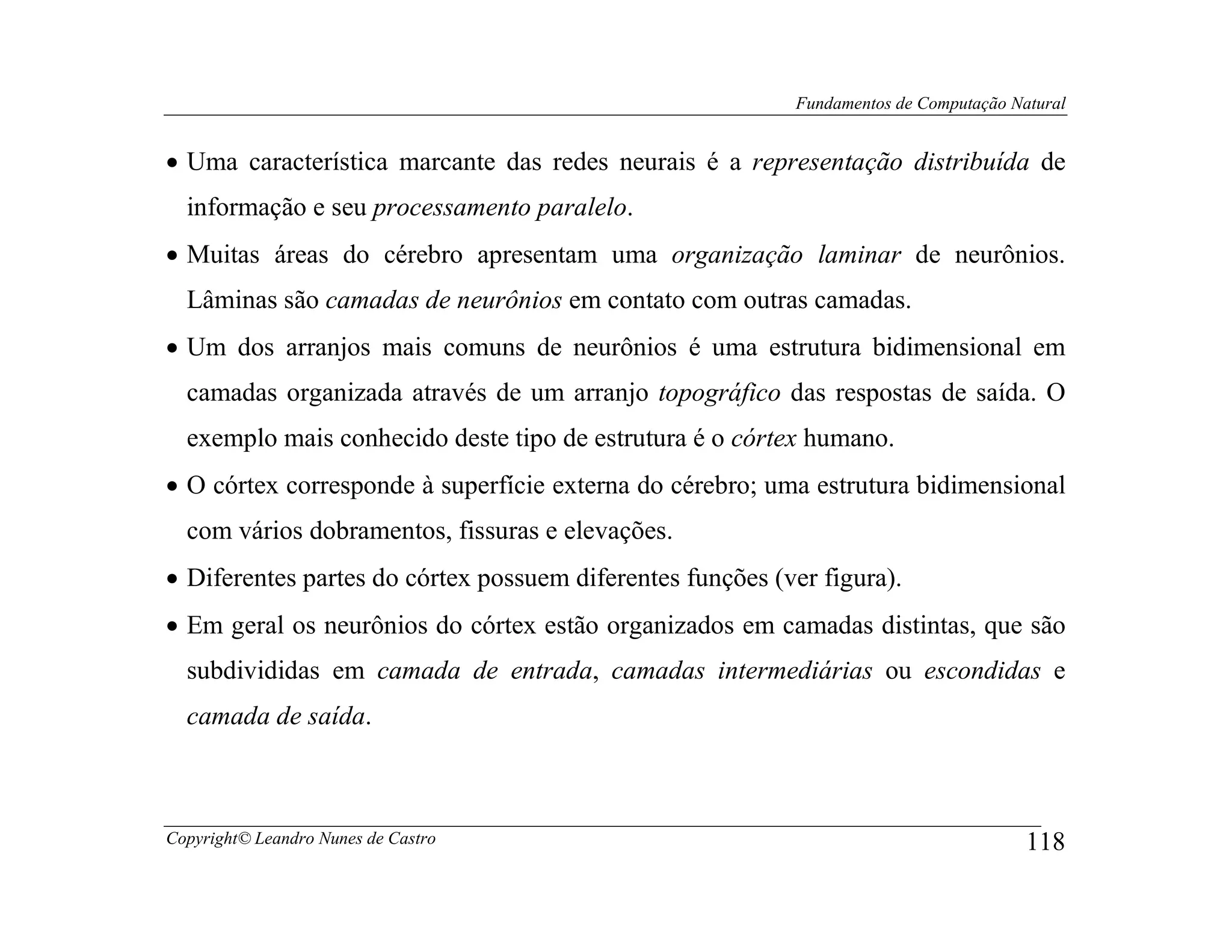 Fundamentos de Computação Natural


• Uma característica marcante das redes neurais é a representação distribuída de
  informação e seu processamento paralelo.
• Muitas áreas do cérebro apresentam uma organização laminar de neurônios.
  Lâminas são camadas de neurônios em contato com outras camadas.
• Um dos arranjos mais comuns de neurônios é uma estrutura bidimensional em
  camadas organizada através de um arranjo topográfico das respostas de saída. O
  exemplo mais conhecido deste tipo de estrutura é o córtex humano.
• O córtex corresponde à superfície externa do cérebro; uma estrutura bidimensional
  com vários dobramentos, fissuras e elevações.
• Diferentes partes do córtex possuem diferentes funções (ver figura).
• Em geral os neurônios do córtex estão organizados em camadas distintas, que são
  subdivididas em camada de entrada, camadas intermediárias ou escondidas e
  camada de saída.



Copyright© Leandro Nunes de Castro                                                     118
 