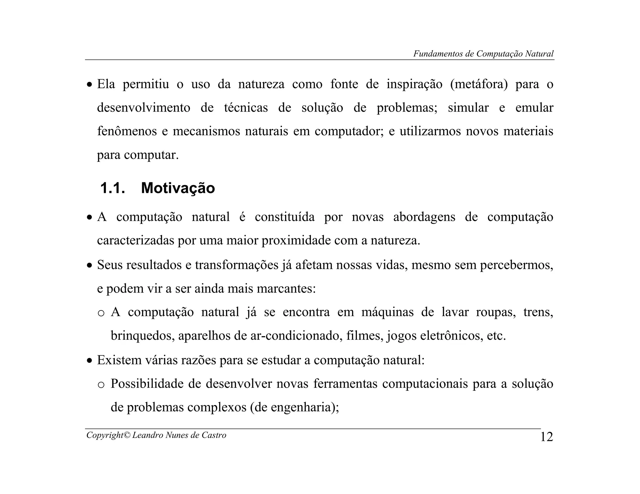Fundamentos de Computação Natural


• Ela permitiu o uso da natureza como fonte de inspiração (metáfora) para o
  desenvolvimento de técnicas de solução de problemas; simular e emular
  fenômenos e mecanismos naturais em computador; e utilizarmos novos materiais
  para computar.

   1.1.      Motivação
• A computação natural é constituída por novas abordagens de computação
  caracterizadas por uma maior proximidade com a natureza.
• Seus resultados e transformações já afetam nossas vidas, mesmo sem percebermos,
  e podem vir a ser ainda mais marcantes:
  o A computação natural já se encontra em máquinas de lavar roupas, trens,
     brinquedos, aparelhos de ar-condicionado, filmes, jogos eletrônicos, etc.
• Existem várias razões para se estudar a computação natural:
  o Possibilidade de desenvolver novas ferramentas computacionais para a solução
     de problemas complexos (de engenharia);
Copyright© Leandro Nunes de Castro                                                       12
 