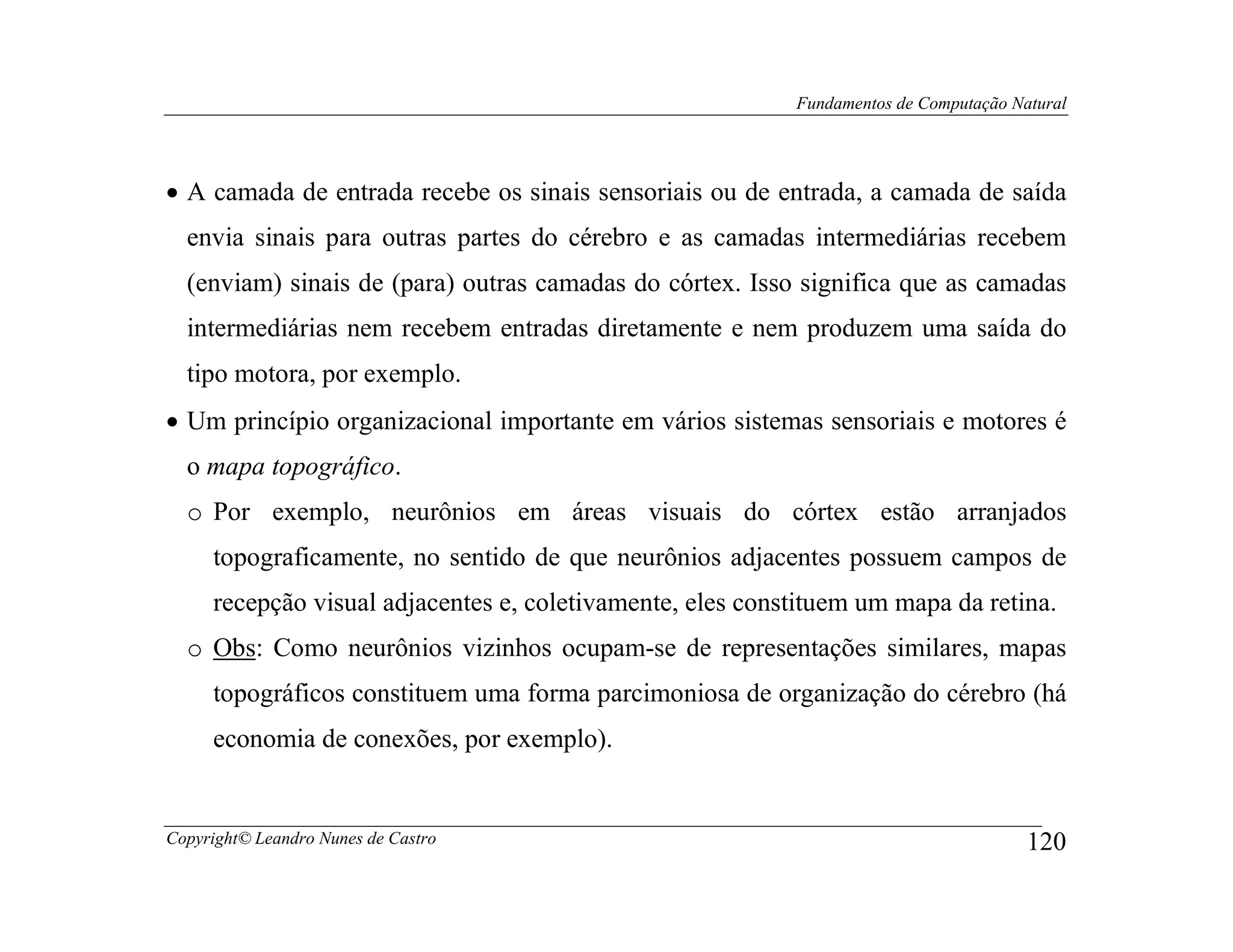 Fundamentos de Computação Natural




• A camada de entrada recebe os sinais sensoriais ou de entrada, a camada de saída
  envia sinais para outras partes do cérebro e as camadas intermediárias recebem
  (enviam) sinais de (para) outras camadas do córtex. Isso significa que as camadas
  intermediárias nem recebem entradas diretamente e nem produzem uma saída do
  tipo motora, por exemplo.
• Um princípio organizacional importante em vários sistemas sensoriais e motores é
  o mapa topográfico.
  o Por exemplo, neurônios em áreas visuais do córtex estão arranjados
     topograficamente, no sentido de que neurônios adjacentes possuem campos de
     recepção visual adjacentes e, coletivamente, eles constituem um mapa da retina.
  o Obs: Como neurônios vizinhos ocupam-se de representações similares, mapas
     topográficos constituem uma forma parcimoniosa de organização do cérebro (há
     economia de conexões, por exemplo).


Copyright© Leandro Nunes de Castro                                                     120
 