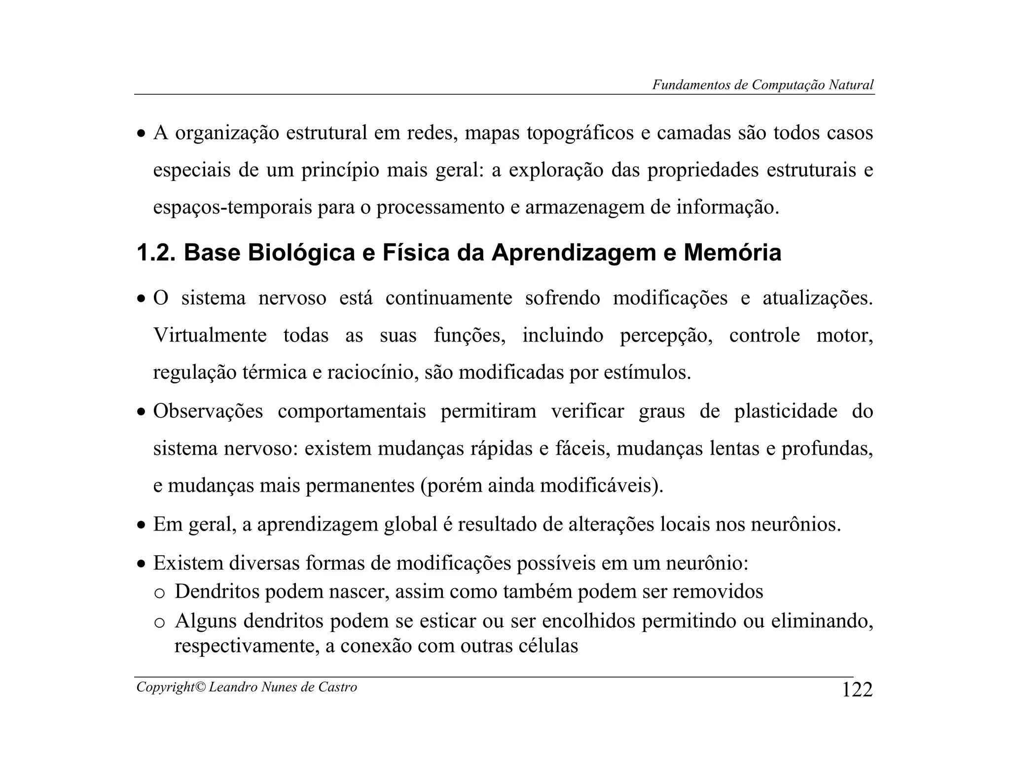 Fundamentos de Computação Natural


• A organização estrutural em redes, mapas topográficos e camadas são todos casos
  especiais de um princípio mais geral: a exploração das propriedades estruturais e
  espaços-temporais para o processamento e armazenagem de informação.

1.2. Base Biológica e Física da Aprendizagem e Memória
• O sistema nervoso está continuamente sofrendo modificações e atualizações.
  Virtualmente todas as suas funções, incluindo percepção, controle motor,
  regulação térmica e raciocínio, são modificadas por estímulos.
• Observações comportamentais permitiram verificar graus de plasticidade do
  sistema nervoso: existem mudanças rápidas e fáceis, mudanças lentas e profundas,
  e mudanças mais permanentes (porém ainda modificáveis).
• Em geral, a aprendizagem global é resultado de alterações locais nos neurônios.
• Existem diversas formas de modificações possíveis em um neurônio:
  o Dendritos podem nascer, assim como também podem ser removidos
  o Alguns dendritos podem se esticar ou ser encolhidos permitindo ou eliminando,
    respectivamente, a conexão com outras células
Copyright© Leandro Nunes de Castro                                                     122
 