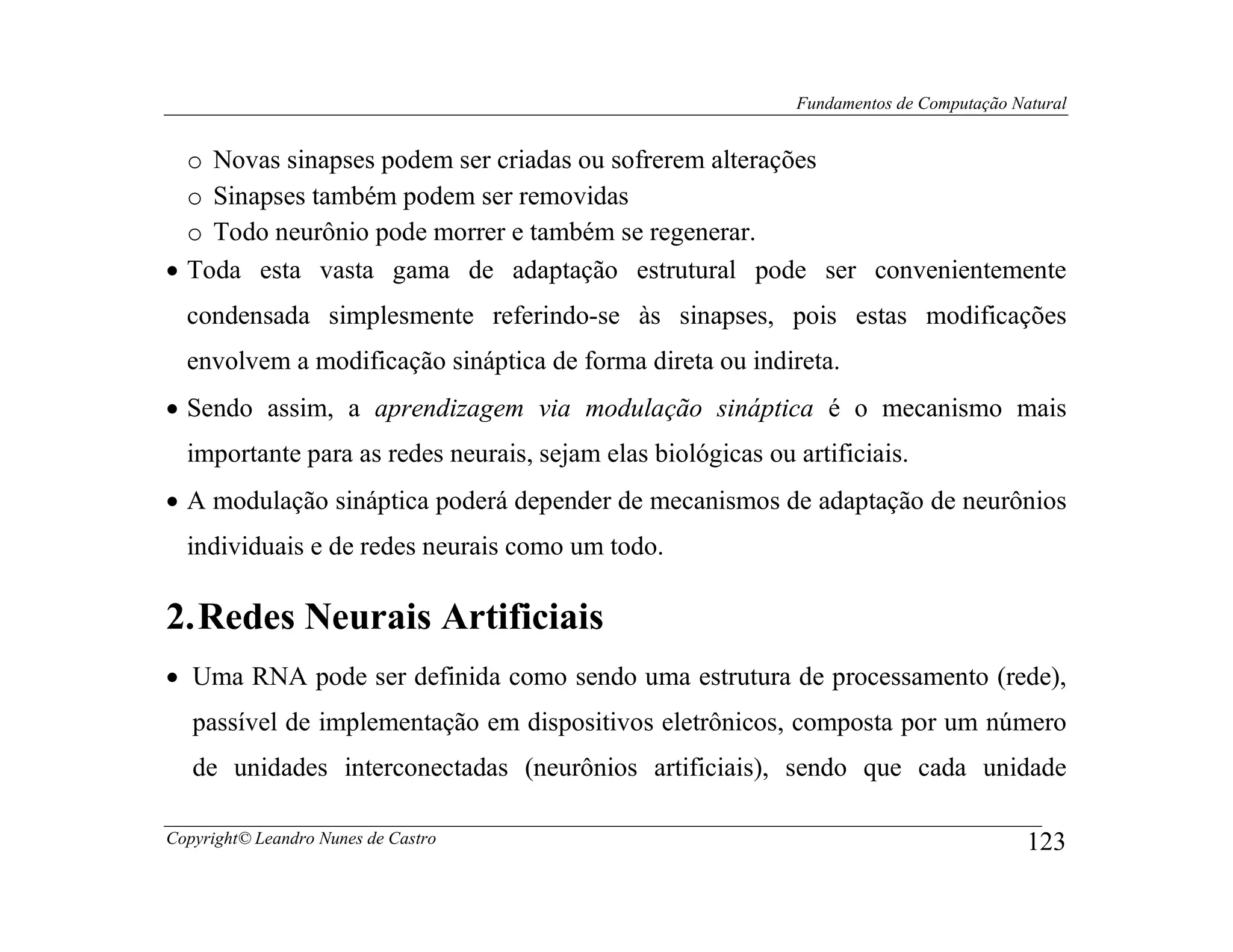 Fundamentos de Computação Natural


  o Novas sinapses podem ser criadas ou sofrerem alterações
  o Sinapses também podem ser removidas
  o Todo neurônio pode morrer e também se regenerar.
• Toda esta vasta gama de adaptação estrutural pode ser convenientemente
  condensada simplesmente referindo-se às sinapses, pois estas modificações
  envolvem a modificação sináptica de forma direta ou indireta.
• Sendo assim, a aprendizagem via modulação sináptica é o mecanismo mais
  importante para as redes neurais, sejam elas biológicas ou artificiais.
• A modulação sináptica poderá depender de mecanismos de adaptação de neurônios
  individuais e de redes neurais como um todo.

2. Redes Neurais Artificiais
• Uma RNA pode ser definida como sendo uma estrutura de processamento (rede),
   passível de implementação em dispositivos eletrônicos, composta por um número
   de unidades interconectadas (neurônios artificiais), sendo que cada unidade

Copyright© Leandro Nunes de Castro                                                       123
 