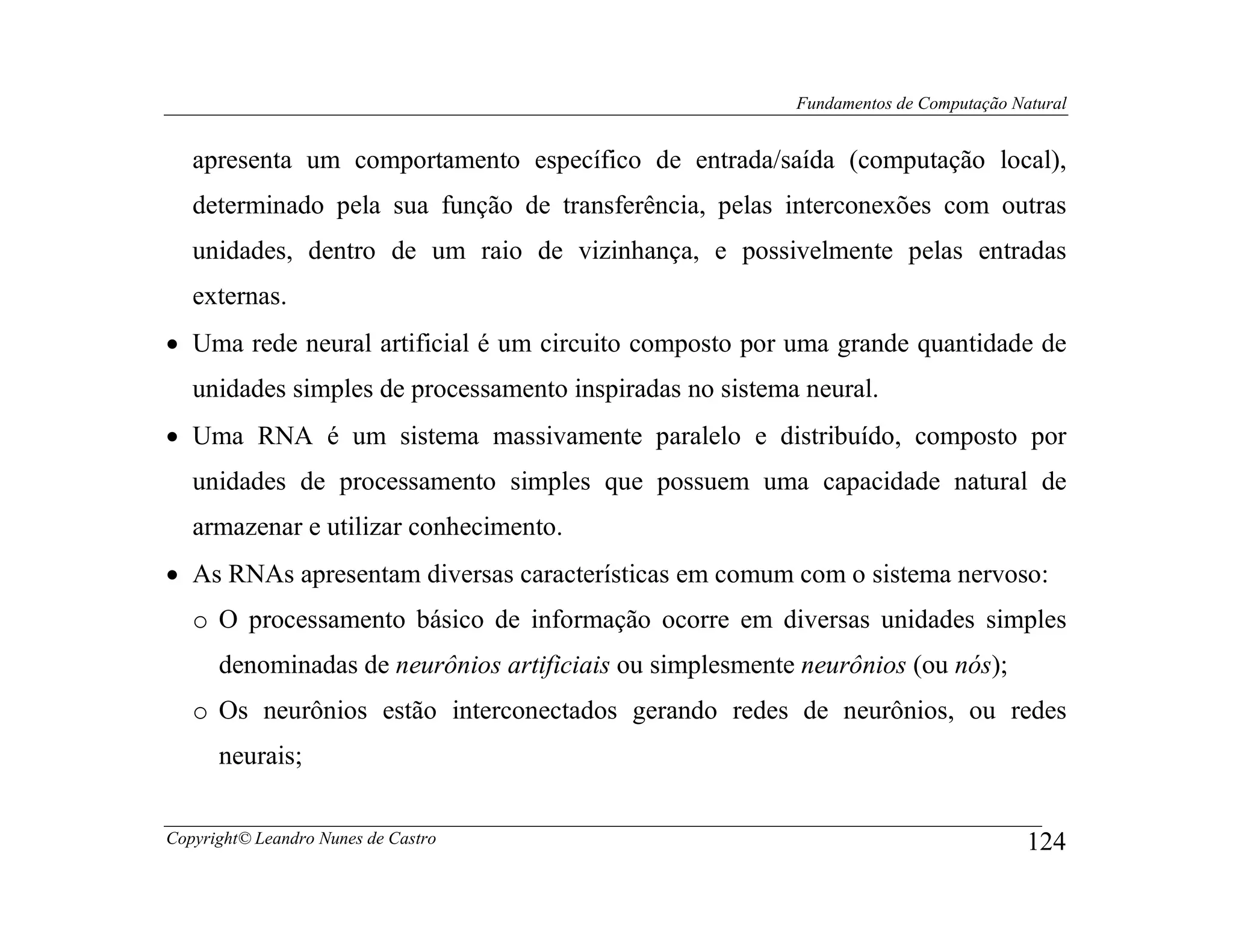 Fundamentos de Computação Natural


   apresenta um comportamento específico de entrada/saída (computação local),
   determinado pela sua função de transferência, pelas interconexões com outras
   unidades, dentro de um raio de vizinhança, e possivelmente pelas entradas
   externas.
• Uma rede neural artificial é um circuito composto por uma grande quantidade de
   unidades simples de processamento inspiradas no sistema neural.
• Uma RNA é um sistema massivamente paralelo e distribuído, composto por
   unidades de processamento simples que possuem uma capacidade natural de
   armazenar e utilizar conhecimento.
• As RNAs apresentam diversas características em comum com o sistema nervoso:
   o O processamento básico de informação ocorre em diversas unidades simples
      denominadas de neurônios artificiais ou simplesmente neurônios (ou nós);
   o Os neurônios estão interconectados gerando redes de neurônios, ou redes
      neurais;


Copyright© Leandro Nunes de Castro                                                    124
 