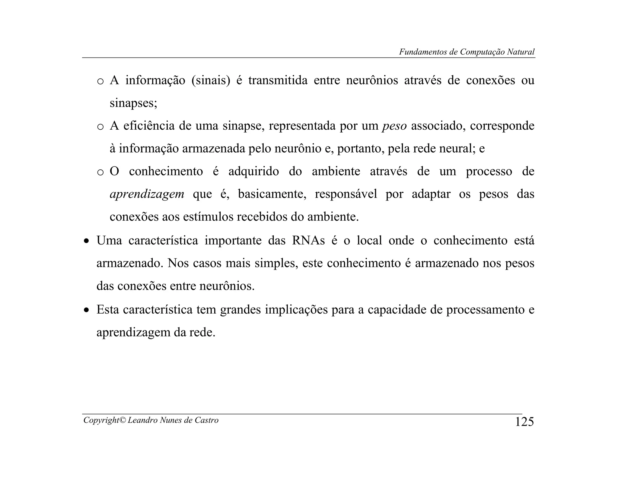 Fundamentos de Computação Natural


   o A informação (sinais) é transmitida entre neurônios através de conexões ou
      sinapses;
   o A eficiência de uma sinapse, representada por um peso associado, corresponde
      à informação armazenada pelo neurônio e, portanto, pela rede neural; e
   o O conhecimento é adquirido do ambiente através de um processo de
      aprendizagem que é, basicamente, responsável por adaptar os pesos das
      conexões aos estímulos recebidos do ambiente.
• Uma característica importante das RNAs é o local onde o conhecimento está
   armazenado. Nos casos mais simples, este conhecimento é armazenado nos pesos
   das conexões entre neurônios.
• Esta característica tem grandes implicações para a capacidade de processamento e
   aprendizagem da rede.




Copyright© Leandro Nunes de Castro                                                      125
 