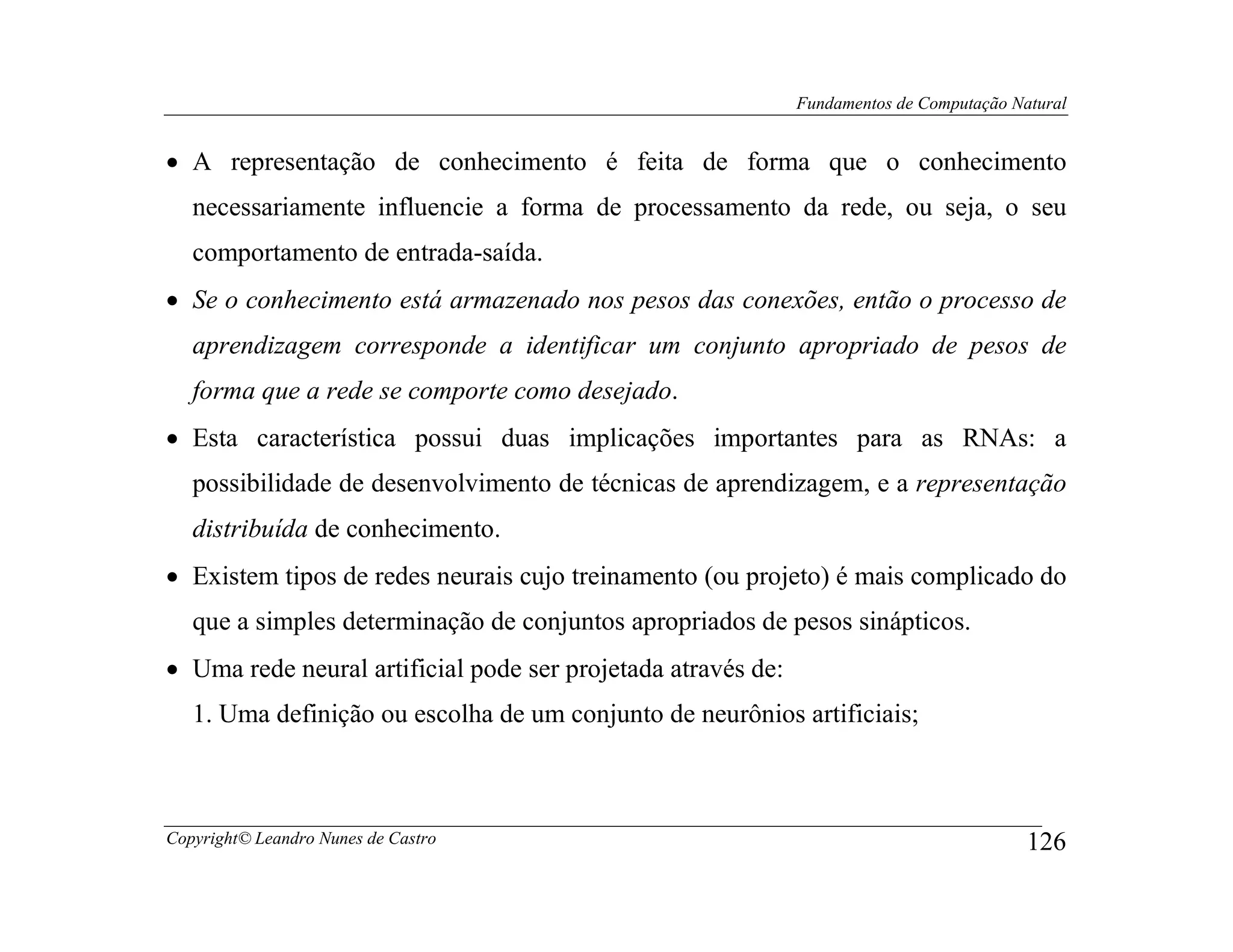 Fundamentos de Computação Natural


• A representação de conhecimento é feita de forma que o conhecimento
   necessariamente influencie a forma de processamento da rede, ou seja, o seu
   comportamento de entrada-saída.
• Se o conhecimento está armazenado nos pesos das conexões, então o processo de
   aprendizagem corresponde a identificar um conjunto apropriado de pesos de
   forma que a rede se comporte como desejado.
• Esta característica possui duas implicações importantes para as RNAs: a
   possibilidade de desenvolvimento de técnicas de aprendizagem, e a representação
   distribuída de conhecimento.
• Existem tipos de redes neurais cujo treinamento (ou projeto) é mais complicado do
   que a simples determinação de conjuntos apropriados de pesos sinápticos.
• Uma rede neural artificial pode ser projetada através de:
   1. Uma definição ou escolha de um conjunto de neurônios artificiais;



Copyright© Leandro Nunes de Castro                                                        126
 