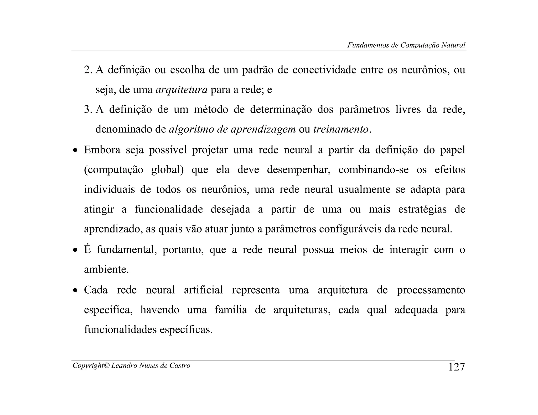 Fundamentos de Computação Natural


   2. A definição ou escolha de um padrão de conectividade entre os neurônios, ou
      seja, de uma arquitetura para a rede; e
   3. A definição de um método de determinação dos parâmetros livres da rede,
      denominado de algoritmo de aprendizagem ou treinamento.
• Embora seja possível projetar uma rede neural a partir da definição do papel
   (computação global) que ela deve desempenhar, combinando-se os efeitos
   individuais de todos os neurônios, uma rede neural usualmente se adapta para
   atingir a funcionalidade desejada a partir de uma ou mais estratégias de
   aprendizado, as quais vão atuar junto a parâmetros configuráveis da rede neural.
• É fundamental, portanto, que a rede neural possua meios de interagir com o
   ambiente.
• Cada rede neural artificial representa uma arquitetura de processamento
   específica, havendo uma família de arquiteturas, cada qual adequada para
   funcionalidades específicas.


Copyright© Leandro Nunes de Castro                                                      127
 