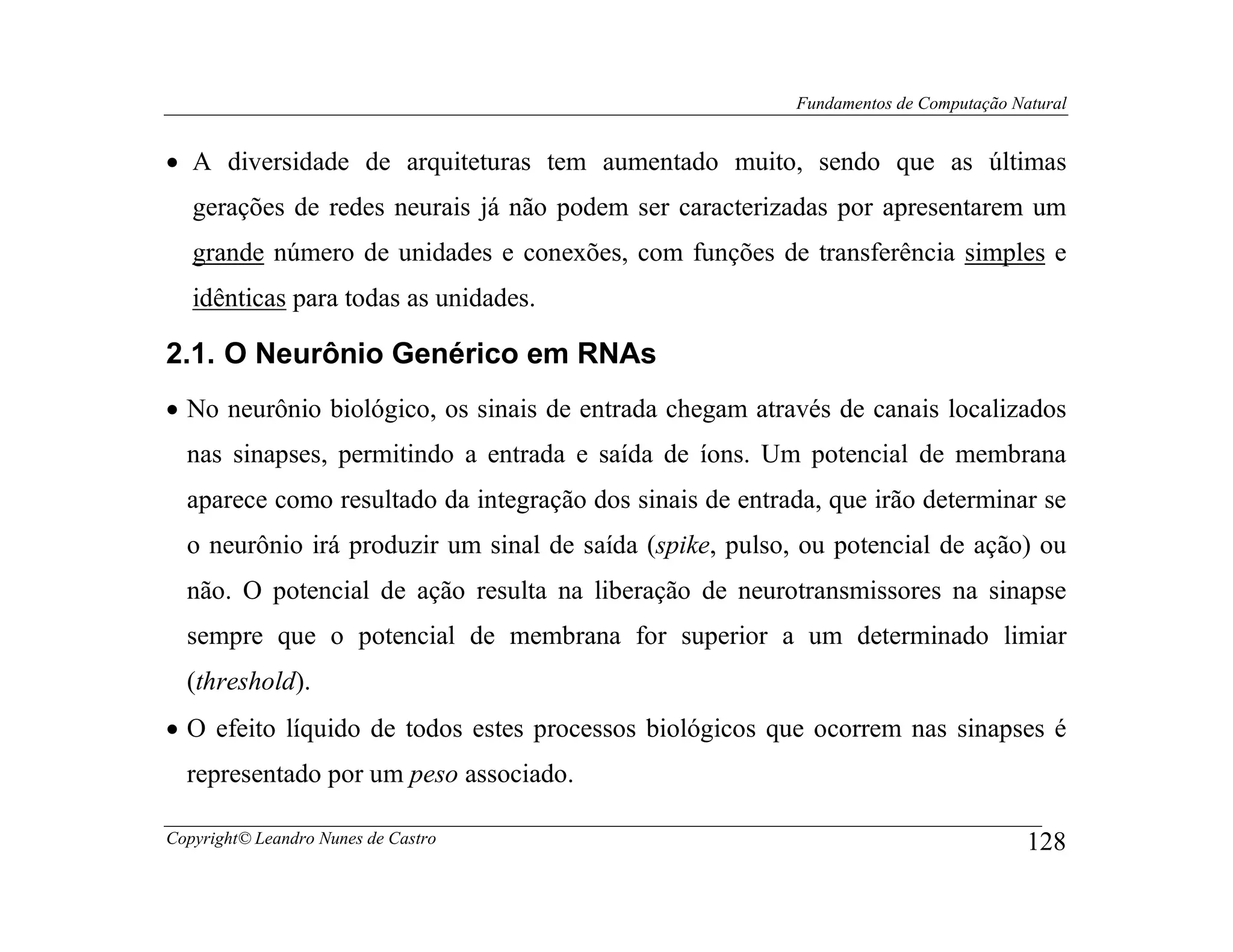 Fundamentos de Computação Natural


• A diversidade de arquiteturas tem aumentado muito, sendo que as últimas
   gerações de redes neurais já não podem ser caracterizadas por apresentarem um
   grande número de unidades e conexões, com funções de transferência simples e
   idênticas para todas as unidades.

2.1. O Neurônio Genérico em RNAs
• No neurônio biológico, os sinais de entrada chegam através de canais localizados
  nas sinapses, permitindo a entrada e saída de íons. Um potencial de membrana
  aparece como resultado da integração dos sinais de entrada, que irão determinar se
  o neurônio irá produzir um sinal de saída (spike, pulso, ou potencial de ação) ou
  não. O potencial de ação resulta na liberação de neurotransmissores na sinapse
  sempre que o potencial de membrana for superior a um determinado limiar
  (threshold).
• O efeito líquido de todos estes processos biológicos que ocorrem nas sinapses é
  representado por um peso associado.

Copyright© Leandro Nunes de Castro                                                    128
 