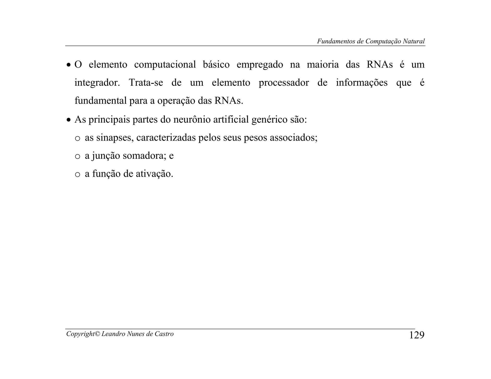 Fundamentos de Computação Natural


• O elemento computacional básico empregado na maioria das RNAs é um
  integrador. Trata-se de um elemento processador de informações que é
  fundamental para a operação das RNAs.
• As principais partes do neurônio artificial genérico são:
  o as sinapses, caracterizadas pelos seus pesos associados;
  o a junção somadora; e
  o a função de ativação.




Copyright© Leandro Nunes de Castro                                                        129
 