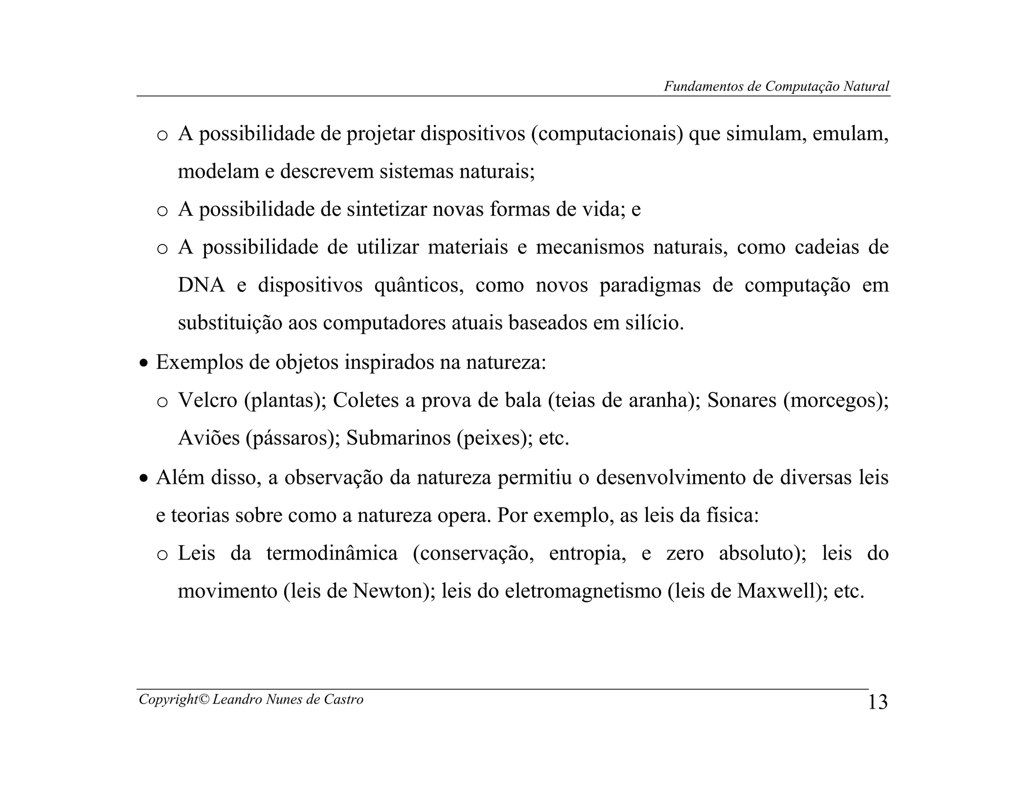 Fundamentos de Computação Natural


  o A possibilidade de projetar dispositivos (computacionais) que simulam, emulam,
     modelam e descrevem sistemas naturais;
  o A possibilidade de sintetizar novas formas de vida; e
  o A possibilidade de utilizar materiais e mecanismos naturais, como cadeias de
     DNA e dispositivos quânticos, como novos paradigmas de computação em
     substituição aos computadores atuais baseados em silício.
• Exemplos de objetos inspirados na natureza:
  o Velcro (plantas); Coletes a prova de bala (teias de aranha); Sonares (morcegos);
     Aviões (pássaros); Submarinos (peixes); etc.
• Além disso, a observação da natureza permitiu o desenvolvimento de diversas leis
  e teorias sobre como a natureza opera. Por exemplo, as leis da física:
  o Leis da termodinâmica (conservação, entropia, e zero absoluto); leis do
     movimento (leis de Newton); leis do eletromagnetismo (leis de Maxwell); etc.



Copyright© Leandro Nunes de Castro                                                       13
 