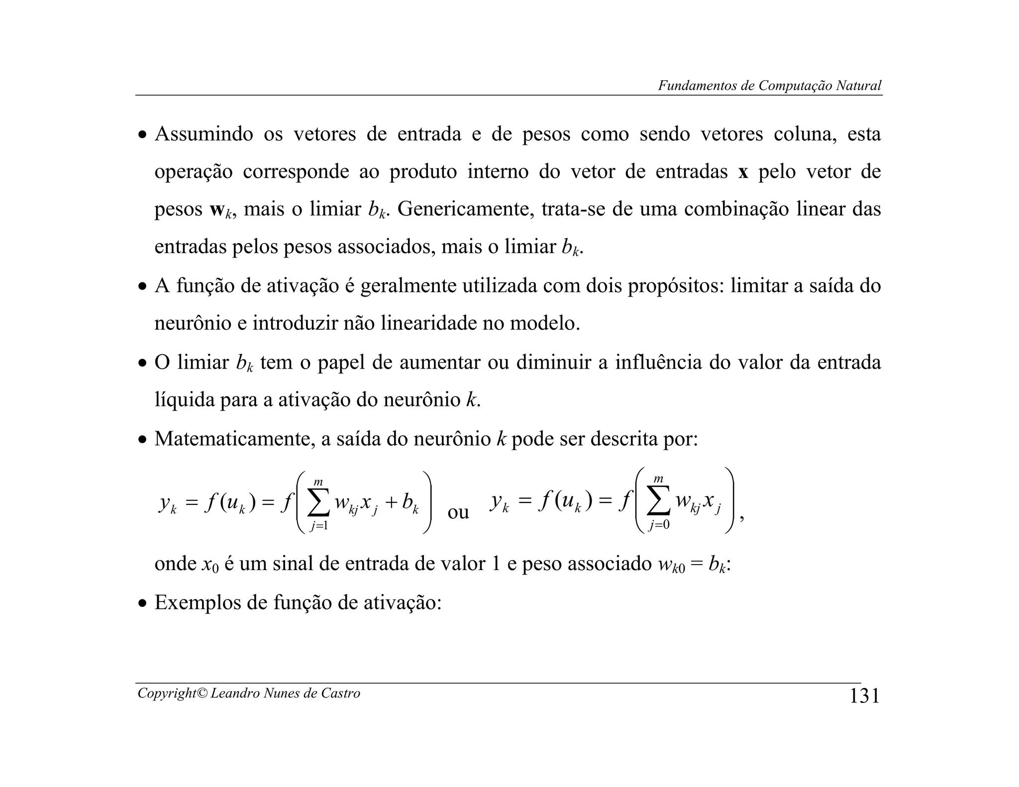 Fundamentos de Computação Natural


• Assumindo os vetores de entrada e de pesos como sendo vetores coluna, esta
  operação corresponde ao produto interno do vetor de entradas x pelo vetor de
  pesos wk, mais o limiar bk. Genericamente, trata-se de uma combinação linear das
  entradas pelos pesos associados, mais o limiar bk.
• A função de ativação é geralmente utilizada com dois propósitos: limitar a saída do
  neurônio e introduzir não linearidade no modelo.
• O limiar bk tem o papel de aumentar ou diminuir a influência do valor da entrada
  líquida para a ativação do neurônio k.
• Matematicamente, a saída do neurônio k pode ser descrita por:

                       m                                      m         
   y k = f (u k ) = f  ∑ wkj x j + bk  ou y k = f (u k ) = f  ∑ wkj x j  ,
                                                                        
                       j =1                                   j =0      
  onde x0 é um sinal de entrada de valor 1 e peso associado wk0 = bk:
• Exemplos de função de ativação:



Copyright© Leandro Nunes de Castro                                                            131
 
