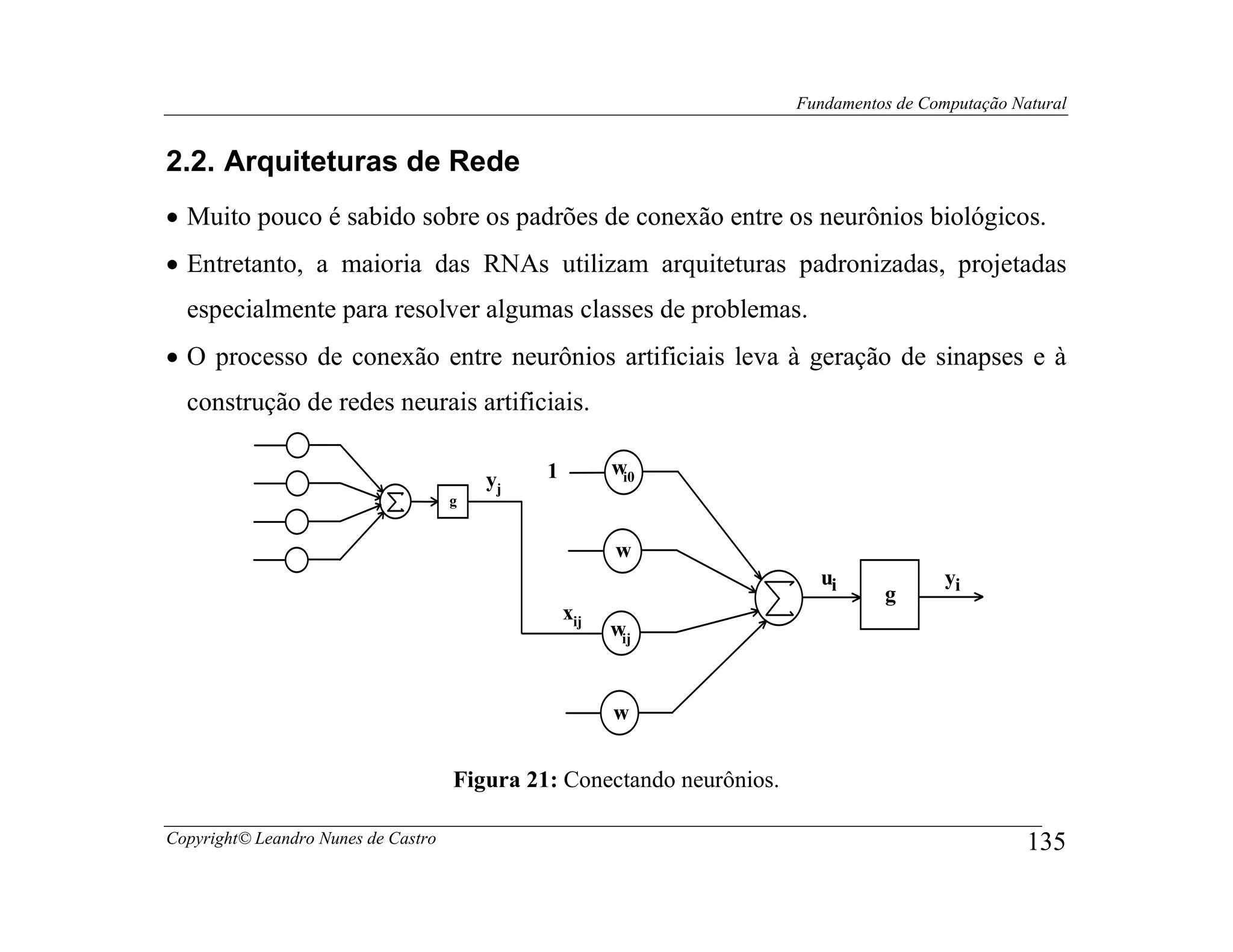 Fundamentos de Computação Natural


2.2. Arquiteturas de Rede
• Muito pouco é sabido sobre os padrões de conexão entre os neurônios biológicos.
• Entretanto, a maioria das RNAs utilizam arquiteturas padronizadas, projetadas
  especialmente para resolver algumas classes de problemas.
• O processo de conexão entre neurônios artificiais leva à geração de sinapses e à
  construção de redes neurais artificiais.

                                              1         wi0
                                         yj
                                     g


                                                        w
                                                                          ui              yi
                                                                                  g
                                                  xij
                                                        wij


                                                        w


                                     Figura 21: Conectando neurônios.

Copyright© Leandro Nunes de Castro                                                                  135
 