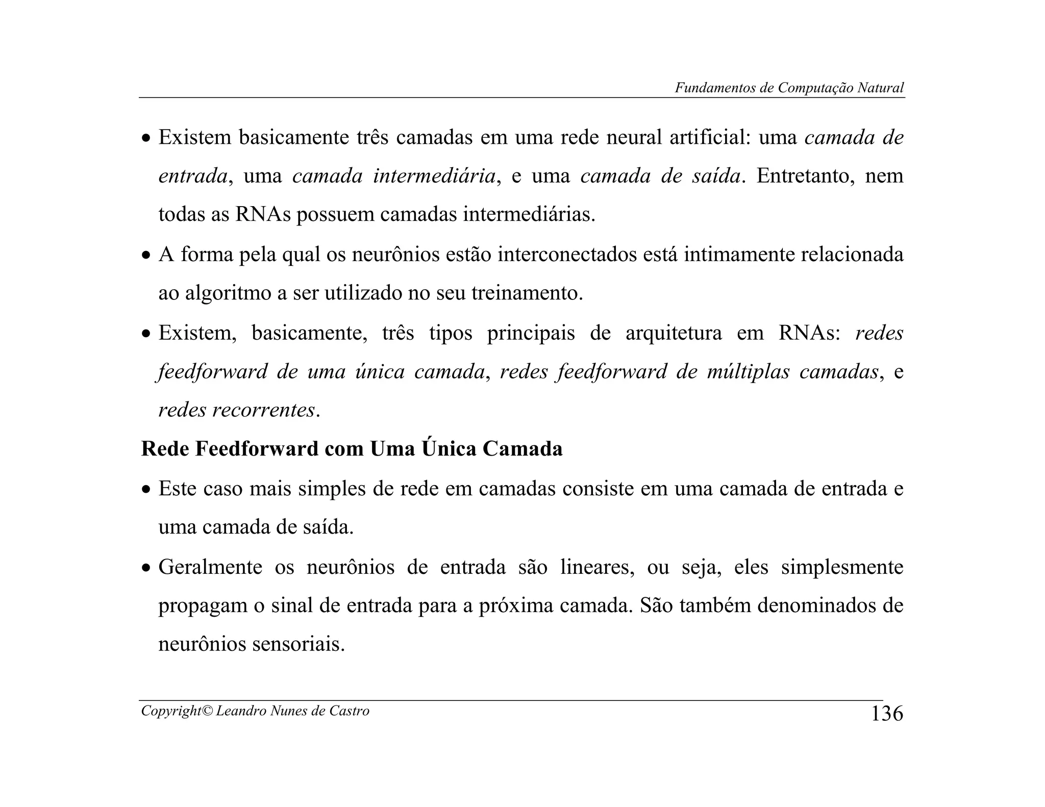 Fundamentos de Computação Natural


• Existem basicamente três camadas em uma rede neural artificial: uma camada de
  entrada, uma camada intermediária, e uma camada de saída. Entretanto, nem
  todas as RNAs possuem camadas intermediárias.
• A forma pela qual os neurônios estão interconectados está intimamente relacionada
  ao algoritmo a ser utilizado no seu treinamento.
• Existem, basicamente, três tipos principais de arquitetura em RNAs: redes
  feedforward de uma única camada, redes feedforward de múltiplas camadas, e
  redes recorrentes.
Rede Feedforward com Uma Única Camada
• Este caso mais simples de rede em camadas consiste em uma camada de entrada e
  uma camada de saída.
• Geralmente os neurônios de entrada são lineares, ou seja, eles simplesmente
  propagam o sinal de entrada para a próxima camada. São também denominados de
  neurônios sensoriais.

Copyright© Leandro Nunes de Castro                                                    136
 