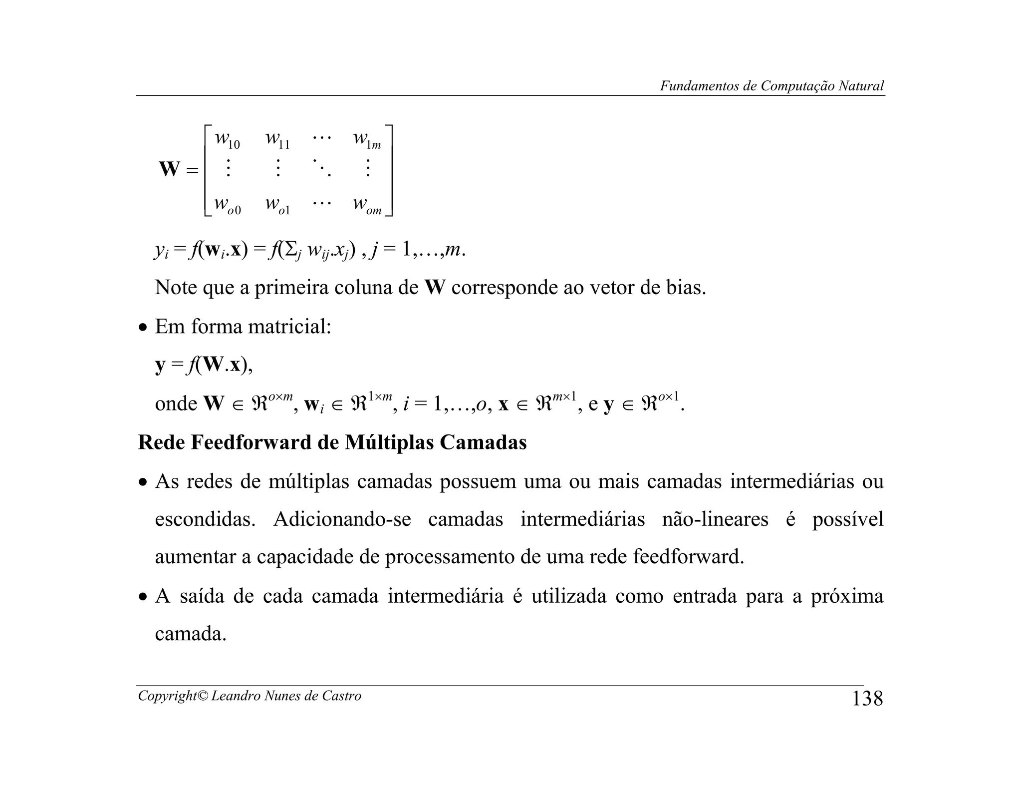 Fundamentos de Computação Natural


      w10         w11 L w1m 
   W= M
                   M O M   
      wo 0
                  wo1 L wom 
                             
  yi = f(wi.x) = f(Σj wij.xj) , j = 1,…,m.
  Note que a primeira coluna de W corresponde ao vetor de bias.
• Em forma matricial:
  y = f(W.x),
  onde W ∈ ℜo×m, wi ∈ ℜ1×m, i = 1,…,o, x ∈ ℜm×1, e y ∈ ℜo×1.
Rede Feedforward de Múltiplas Camadas
• As redes de múltiplas camadas possuem uma ou mais camadas intermediárias ou
  escondidas. Adicionando-se camadas intermediárias não-lineares é possível
  aumentar a capacidade de processamento de uma rede feedforward.
• A saída de cada camada intermediária é utilizada como entrada para a próxima
  camada.

Copyright© Leandro Nunes de Castro                                                   138
 