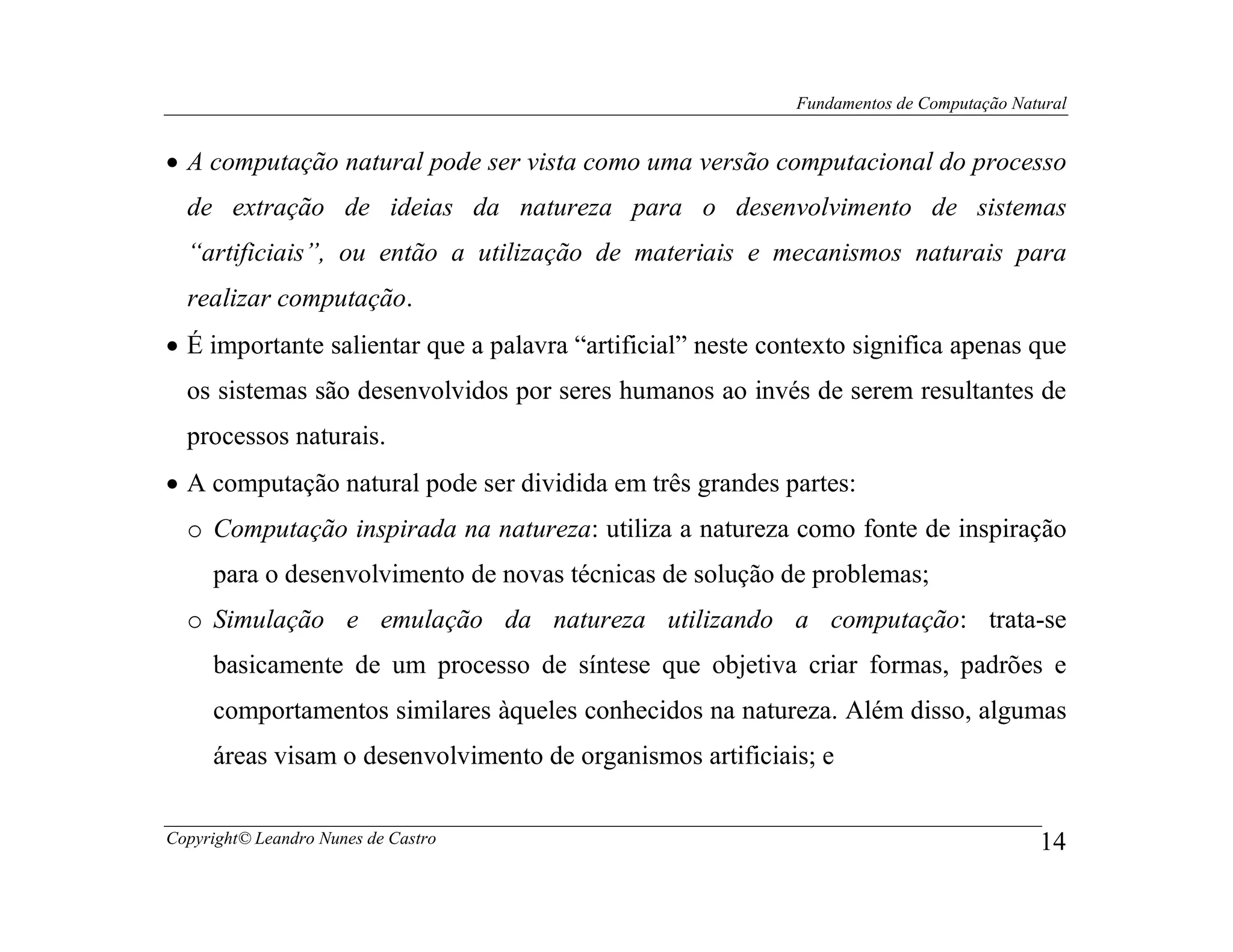 Fundamentos de Computação Natural


• A computação natural pode ser vista como uma versão computacional do processo
  de extração de ideias da natureza para o desenvolvimento de sistemas
  “artificiais”, ou então a utilização de materiais e mecanismos naturais para
  realizar computação.
• É importante salientar que a palavra “artificial” neste contexto significa apenas que
  os sistemas são desenvolvidos por seres humanos ao invés de serem resultantes de
  processos naturais.
• A computação natural pode ser dividida em três grandes partes:
  o Computação inspirada na natureza: utiliza a natureza como fonte de inspiração
     para o desenvolvimento de novas técnicas de solução de problemas;
  o Simulação e emulação da natureza utilizando a computação: trata-se
     basicamente de um processo de síntese que objetiva criar formas, padrões e
     comportamentos similares àqueles conhecidos na natureza. Além disso, algumas
     áreas visam o desenvolvimento de organismos artificiais; e


Copyright© Leandro Nunes de Castro                                                       14
 