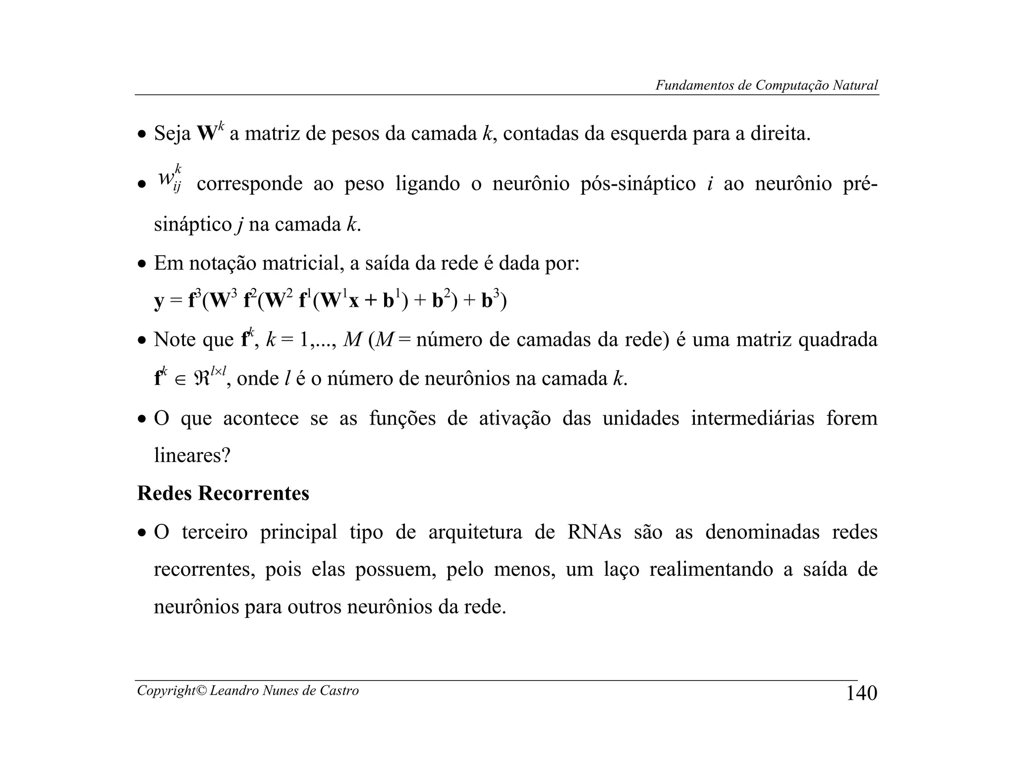 Fundamentos de Computação Natural


• Seja Wk a matriz de pesos da camada k, contadas da esquerda para a direita.
   k
• wij corresponde ao peso ligando o neurônio pós-sináptico i ao neurônio pré-
  sináptico j na camada k.
• Em notação matricial, a saída da rede é dada por:
  y = f3(W3 f2(W2 f1(W1x + b1) + b2) + b3)
• Note que fk, k = 1,..., M (M = número de camadas da rede) é uma matriz quadrada
  fk ∈ ℜl×l, onde l é o número de neurônios na camada k.
• O que acontece se as funções de ativação das unidades intermediárias forem
  lineares?
Redes Recorrentes
• O terceiro principal tipo de arquitetura de RNAs são as denominadas redes
  recorrentes, pois elas possuem, pelo menos, um laço realimentando a saída de
  neurônios para outros neurônios da rede.


Copyright© Leandro Nunes de Castro                                                     140
 