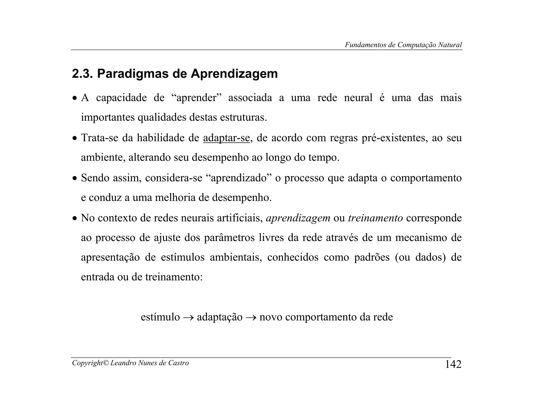 Fundamentos de Computação Natural



2.3. Paradigmas de Aprendizagem
• A capacidade de “aprender” associada a uma rede neural é uma das mais
  importantes qualidades destas estruturas.
• Trata-se da habilidade de adaptar-se, de acordo com regras pré-existentes, ao seu
  ambiente, alterando seu desempenho ao longo do tempo.
• Sendo assim, considera-se “aprendizado” o processo que adapta o comportamento
  e conduz a uma melhoria de desempenho.
• No contexto de redes neurais artificiais, aprendizagem ou treinamento corresponde
  ao processo de ajuste dos parâmetros livres da rede através de um mecanismo de
  apresentação de estímulos ambientais, conhecidos como padrões (ou dados) de
  entrada ou de treinamento:


                    estímulo → adaptação → novo comportamento da rede


Copyright© Leandro Nunes de Castro                                                     142
 