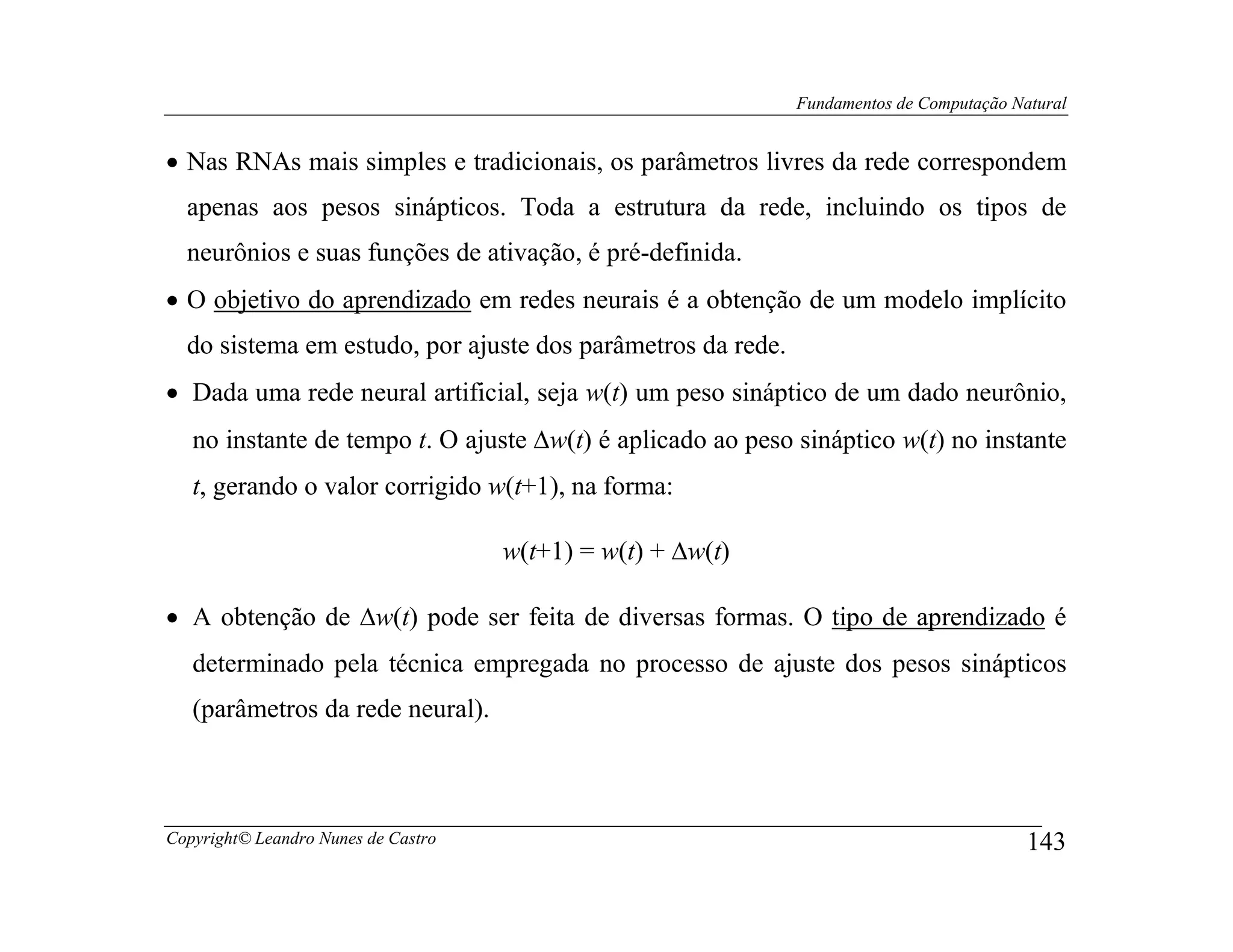 Fundamentos de Computação Natural


• Nas RNAs mais simples e tradicionais, os parâmetros livres da rede correspondem
  apenas aos pesos sinápticos. Toda a estrutura da rede, incluindo os tipos de
  neurônios e suas funções de ativação, é pré-definida.
• O objetivo do aprendizado em redes neurais é a obtenção de um modelo implícito
  do sistema em estudo, por ajuste dos parâmetros da rede.
• Dada uma rede neural artificial, seja w(t) um peso sináptico de um dado neurônio,
   no instante de tempo t. O ajuste ∆w(t) é aplicado ao peso sináptico w(t) no instante
   t, gerando o valor corrigido w(t+1), na forma:

                                     w(t+1) = w(t) + ∆w(t)

• A obtenção de ∆w(t) pode ser feita de diversas formas. O tipo de aprendizado é
   determinado pela técnica empregada no processo de ajuste dos pesos sinápticos
   (parâmetros da rede neural).



Copyright© Leandro Nunes de Castro                                                       143
 