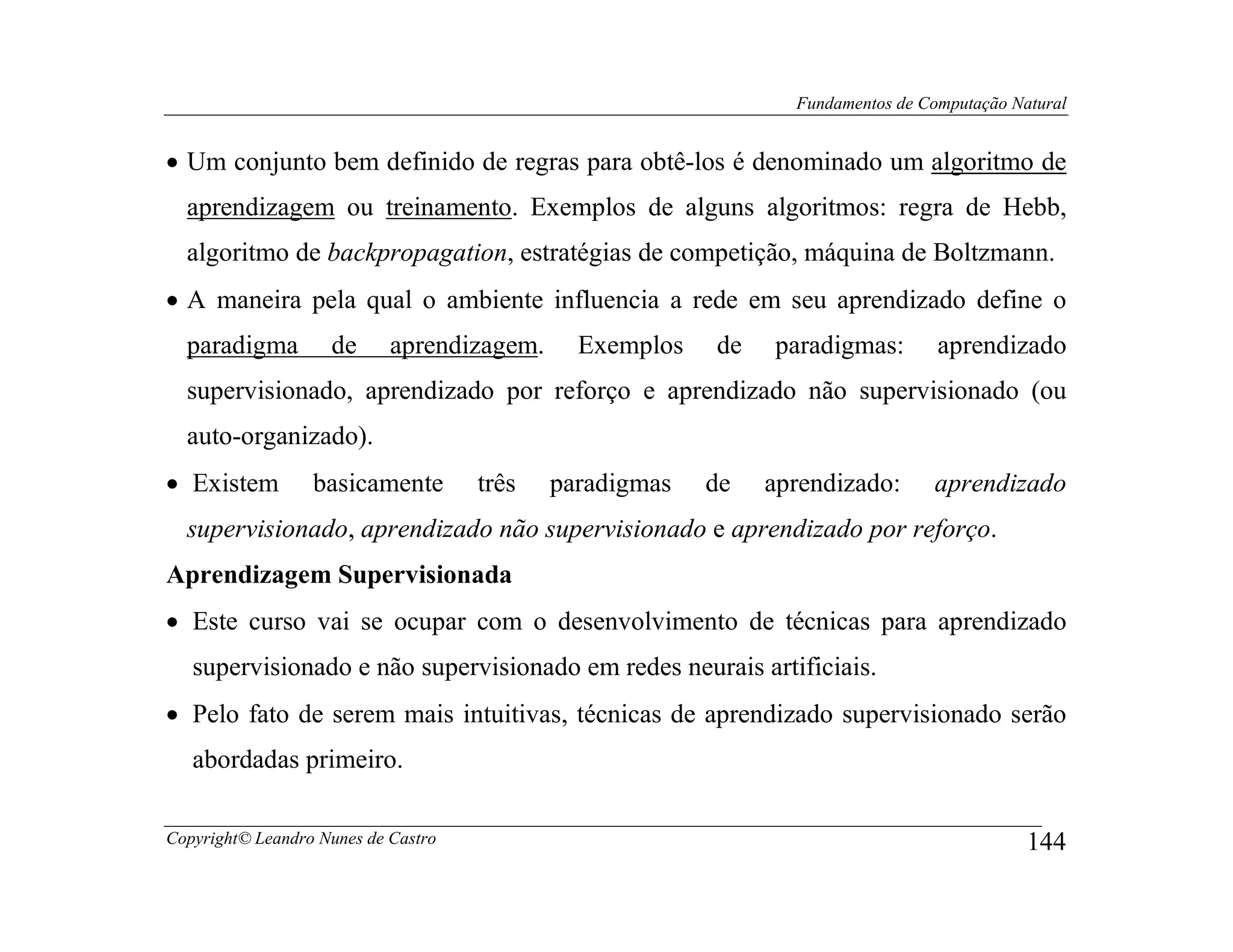 Fundamentos de Computação Natural


• Um conjunto bem definido de regras para obtê-los é denominado um algoritmo de
  aprendizagem ou treinamento. Exemplos de alguns algoritmos: regra de Hebb,
  algoritmo de backpropagation, estratégias de competição, máquina de Boltzmann.
• A maneira pela qual o ambiente influencia a rede em seu aprendizado define o
  paradigma         de      aprendizagem.     Exemplos   de   paradigmas:        aprendizado
  supervisionado, aprendizado por reforço e aprendizado não supervisionado (ou
  auto-organizado).
• Existem         basicamente        três   paradigmas   de   aprendizado:      aprendizado
  supervisionado, aprendizado não supervisionado e aprendizado por reforço.
Aprendizagem Supervisionada
• Este curso vai se ocupar com o desenvolvimento de técnicas para aprendizado
   supervisionado e não supervisionado em redes neurais artificiais.
• Pelo fato de serem mais intuitivas, técnicas de aprendizado supervisionado serão
   abordadas primeiro.

Copyright© Leandro Nunes de Castro                                                          144
 