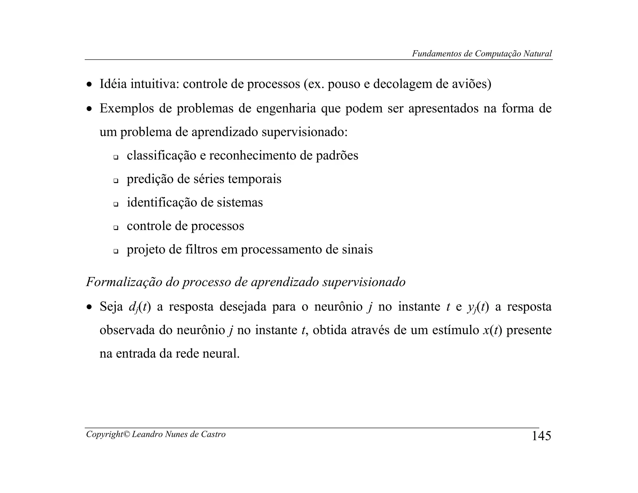 Fundamentos de Computação Natural


• Idéia intuitiva: controle de processos (ex. pouso e decolagem de aviões)
• Exemplos de problemas de engenharia que podem ser apresentados na forma de
   um problema de aprendizado supervisionado:
         classificação e reconhecimento de padrões
         predição de séries temporais
         identificação de sistemas
         controle de processos
         projeto de filtros em processamento de sinais

Formalização do processo de aprendizado supervisionado
• Seja dj(t) a resposta desejada para o neurônio j no instante t e yj(t) a resposta
   observada do neurônio j no instante t, obtida através de um estímulo x(t) presente
   na entrada da rede neural.




Copyright© Leandro Nunes de Castro                                                     145
 
