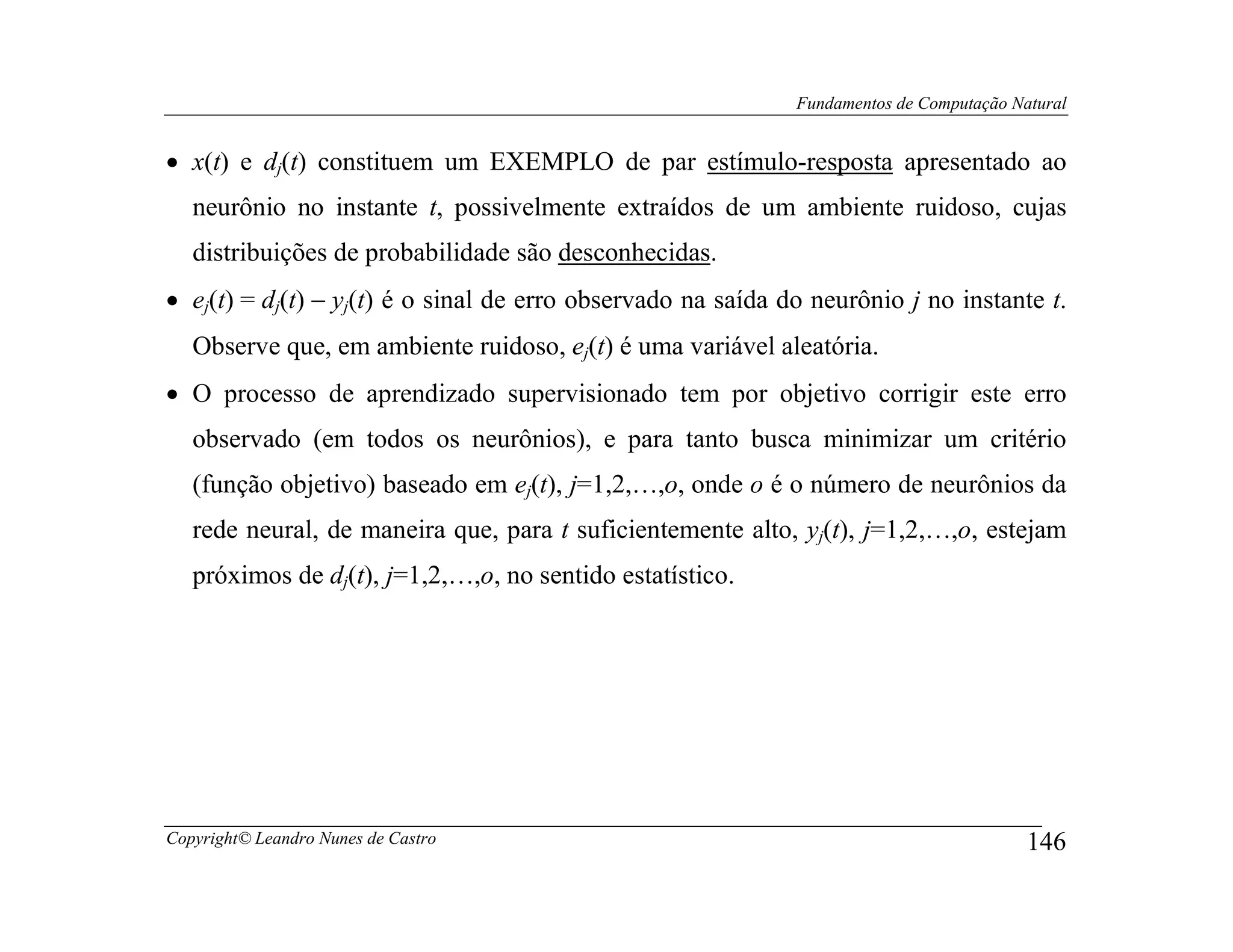 Fundamentos de Computação Natural


• x(t) e dj(t) constituem um EXEMPLO de par estímulo-resposta apresentado ao
   neurônio no instante t, possivelmente extraídos de um ambiente ruidoso, cujas
   distribuições de probabilidade são desconhecidas.
• ej(t) = dj(t) − yj(t) é o sinal de erro observado na saída do neurônio j no instante t.
   Observe que, em ambiente ruidoso, ej(t) é uma variável aleatória.
• O processo de aprendizado supervisionado tem por objetivo corrigir este erro
   observado (em todos os neurônios), e para tanto busca minimizar um critério
   (função objetivo) baseado em ej(t), j=1,2,…,o, onde o é o número de neurônios da
   rede neural, de maneira que, para t suficientemente alto, yj(t), j=1,2,…,o, estejam
   próximos de dj(t), j=1,2,…,o, no sentido estatístico.




Copyright© Leandro Nunes de Castro                                                        146
 