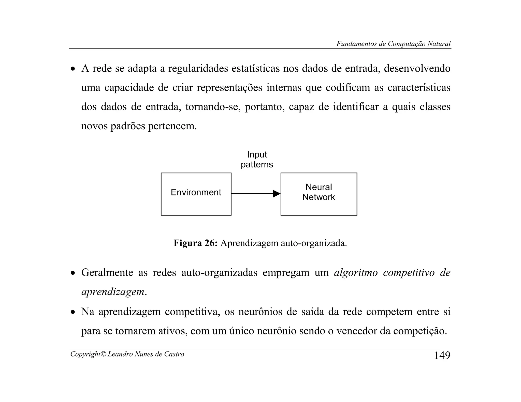 Fundamentos de Computação Natural


• A rede se adapta a regularidades estatísticas nos dados de entrada, desenvolvendo
   uma capacidade de criar representações internas que codificam as características
   dos dados de entrada, tornando-se, portanto, capaz de identificar a quais classes
   novos padrões pertencem.

                                              Input
                                             patterns

                                                            Neural
                             Environment
                                                           Network




                              Figura 26: Aprendizagem auto-organizada.


• Geralmente as redes auto-organizadas empregam um algoritmo competitivo de
   aprendizagem.
• Na aprendizagem competitiva, os neurônios de saída da rede competem entre si
   para se tornarem ativos, com um único neurônio sendo o vencedor da competição.
Copyright© Leandro Nunes de Castro                                                               149
 