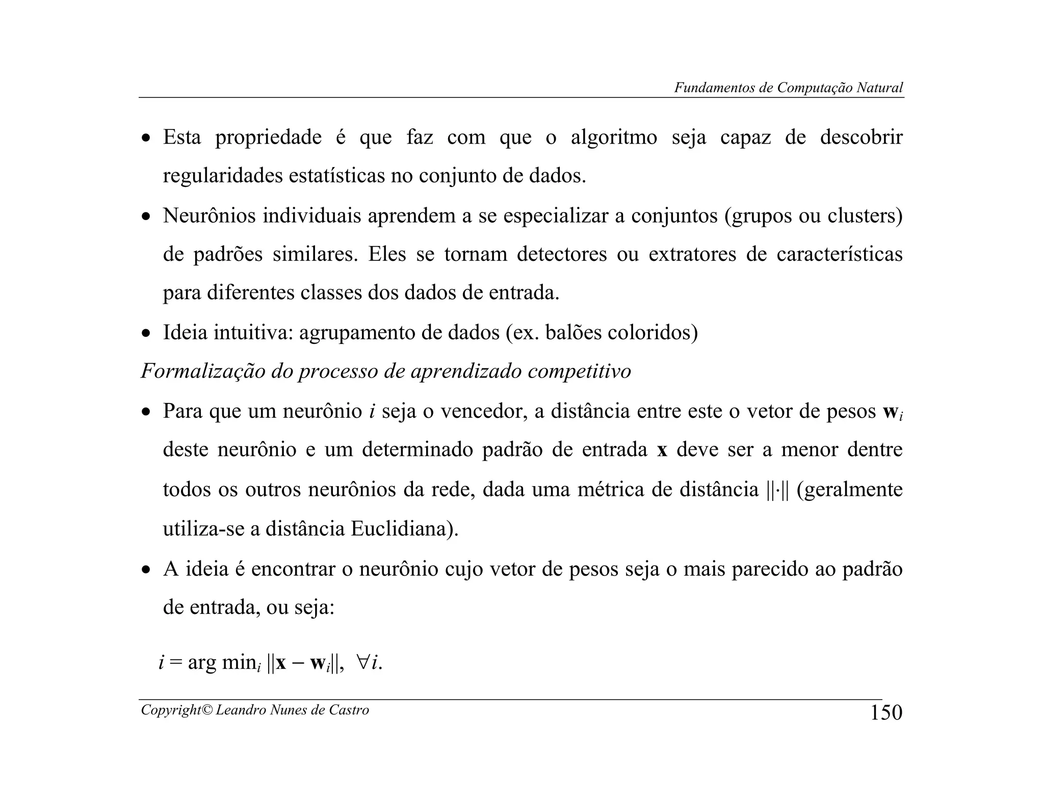 Fundamentos de Computação Natural


• Esta propriedade é que faz com que o algoritmo seja capaz de descobrir
   regularidades estatísticas no conjunto de dados.
• Neurônios individuais aprendem a se especializar a conjuntos (grupos ou clusters)
   de padrões similares. Eles se tornam detectores ou extratores de características
   para diferentes classes dos dados de entrada.
• Ideia intuitiva: agrupamento de dados (ex. balões coloridos)
Formalização do processo de aprendizado competitivo
• Para que um neurônio i seja o vencedor, a distância entre este o vetor de pesos wi
   deste neurônio e um determinado padrão de entrada x deve ser a menor dentre
   todos os outros neurônios da rede, dada uma métrica de distância ||⋅|| (geralmente
   utiliza-se a distância Euclidiana).
• A ideia é encontrar o neurônio cujo vetor de pesos seja o mais parecido ao padrão
   de entrada, ou seja:

  i = arg mini ||x − wi||, ∀i.

Copyright© Leandro Nunes de Castro                                                     150
 