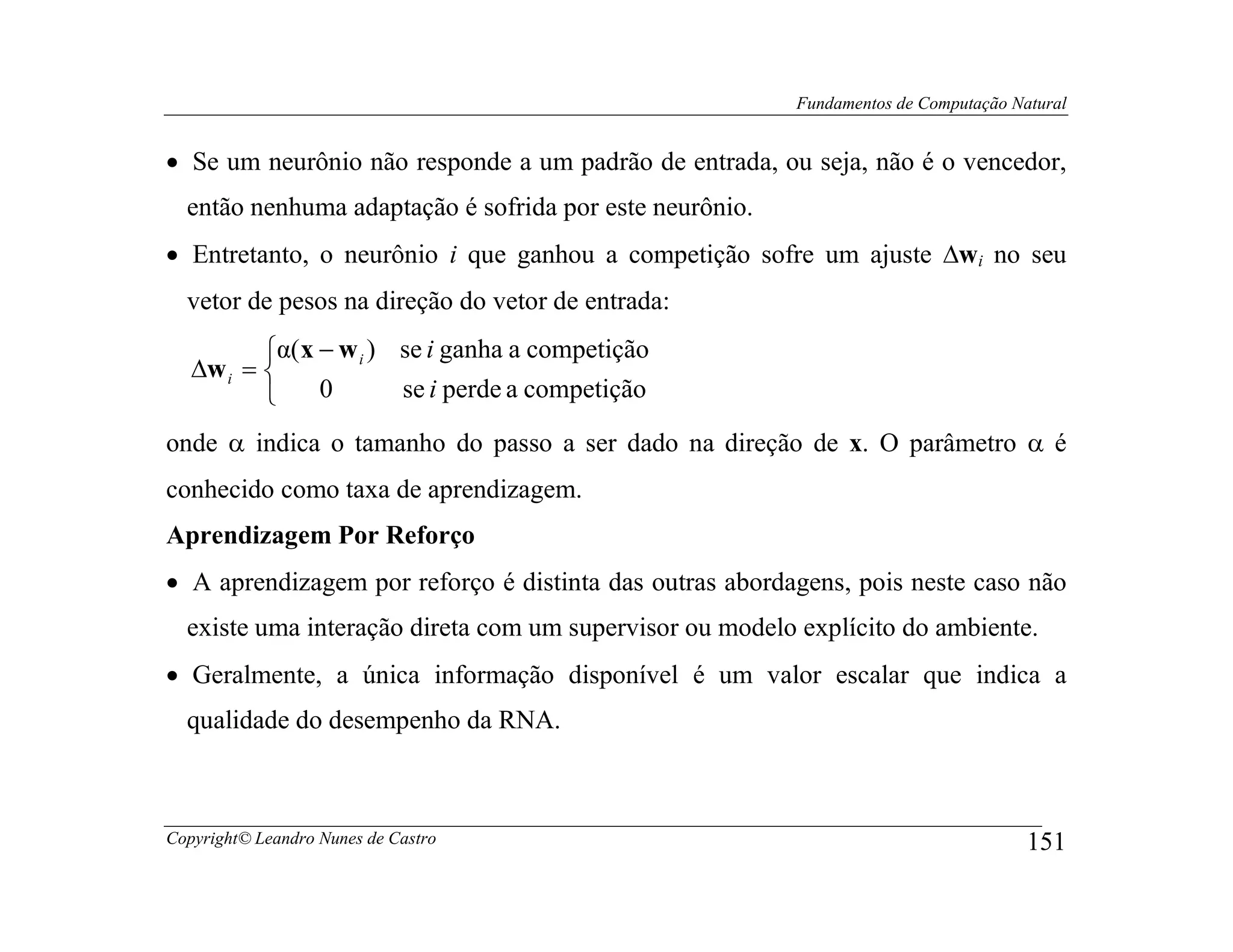 Fundamentos de Computação Natural


• Se um neurônio não responde a um padrão de entrada, ou seja, não é o vencedor,
  então nenhuma adaptação é sofrida por este neurônio.
• Entretanto, o neurônio i que ganhou a competição sofre um ajuste ∆wi no seu
  vetor de pesos na direção do vetor de entrada:
          α( x − w i ) se i ganha a competição
   ∆w i = 
               0       se i perde a competição

onde α indica o tamanho do passo a ser dado na direção de x. O parâmetro α é
conhecido como taxa de aprendizagem.
Aprendizagem Por Reforço
• A aprendizagem por reforço é distinta das outras abordagens, pois neste caso não
  existe uma interação direta com um supervisor ou modelo explícito do ambiente.
• Geralmente, a única informação disponível é um valor escalar que indica a
  qualidade do desempenho da RNA.



Copyright© Leandro Nunes de Castro                                                   151
 