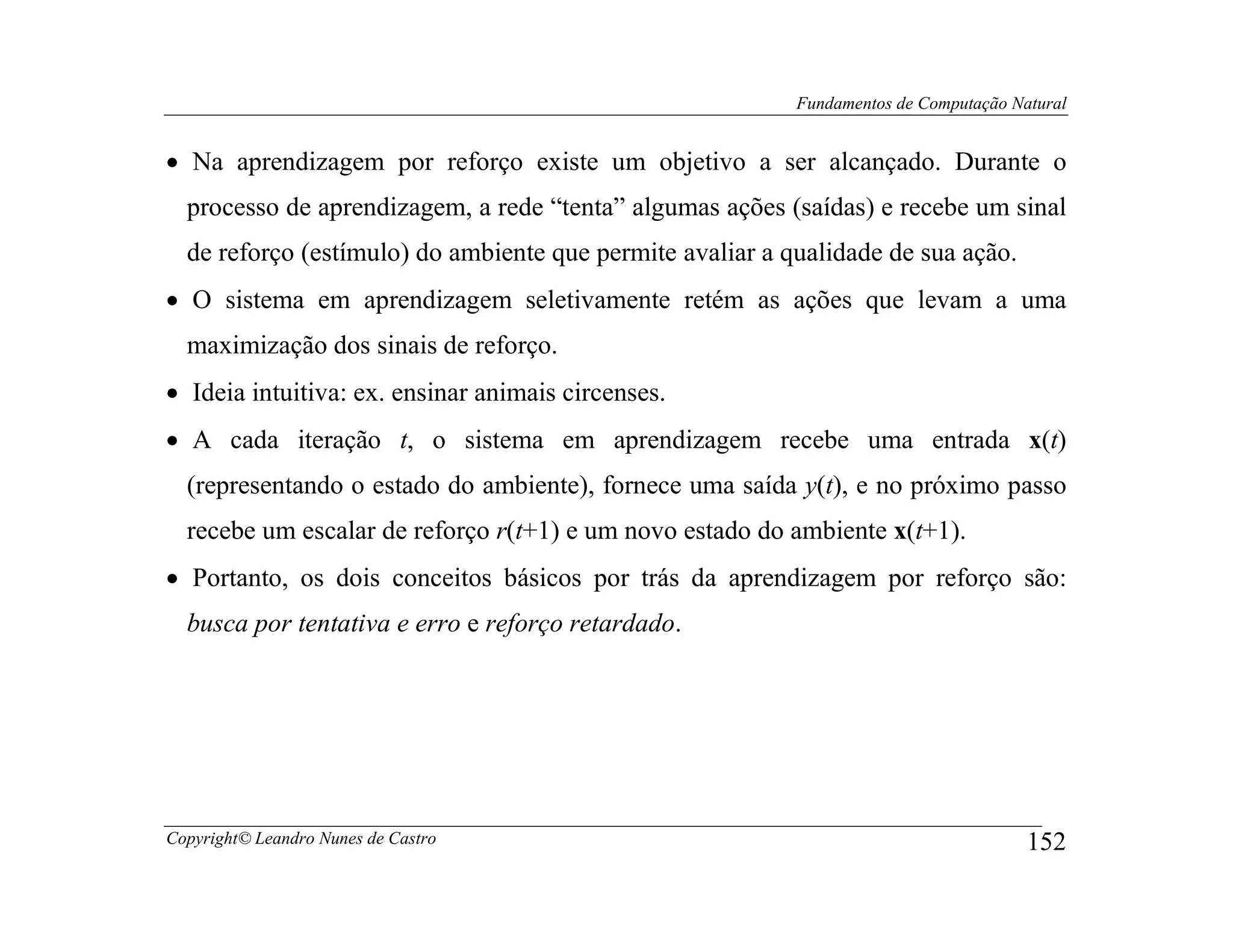 Fundamentos de Computação Natural


• Na aprendizagem por reforço existe um objetivo a ser alcançado. Durante o
  processo de aprendizagem, a rede “tenta” algumas ações (saídas) e recebe um sinal
  de reforço (estímulo) do ambiente que permite avaliar a qualidade de sua ação.
• O sistema em aprendizagem seletivamente retém as ações que levam a uma
  maximização dos sinais de reforço.
• Ideia intuitiva: ex. ensinar animais circenses.
• A cada iteração t, o sistema em aprendizagem recebe uma entrada x(t)
  (representando o estado do ambiente), fornece uma saída y(t), e no próximo passo
  recebe um escalar de reforço r(t+1) e um novo estado do ambiente x(t+1).
• Portanto, os dois conceitos básicos por trás da aprendizagem por reforço são:
  busca por tentativa e erro e reforço retardado.




Copyright© Leandro Nunes de Castro                                                     152
 