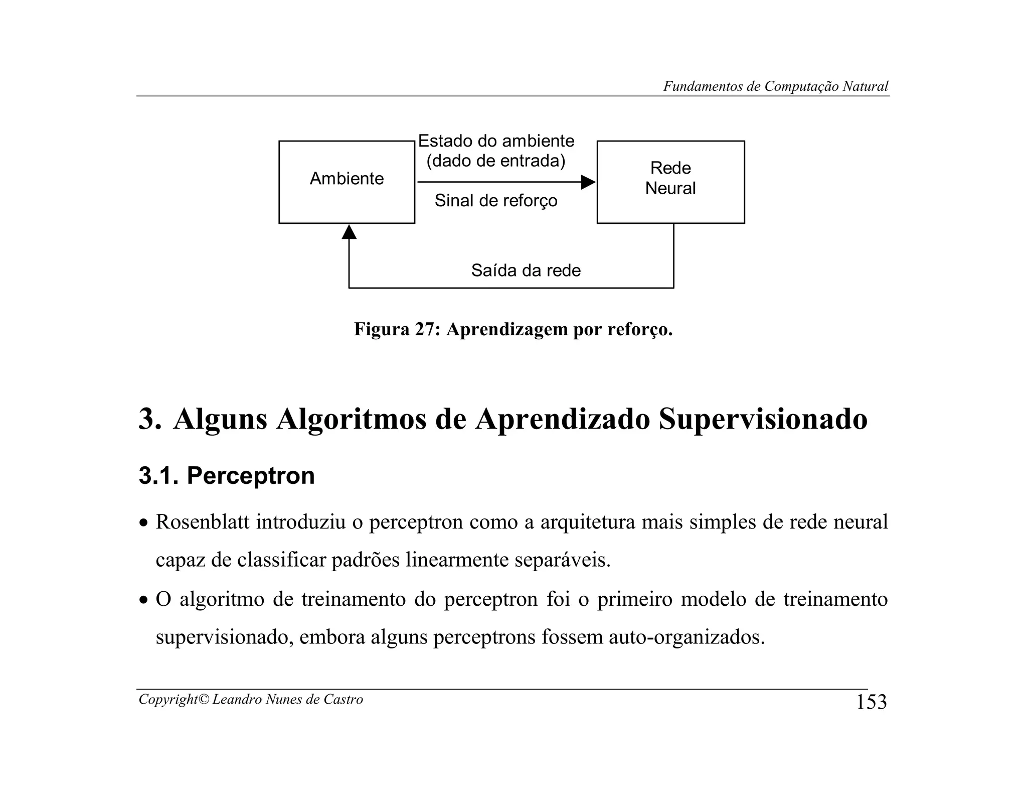 Fundamentos de Computação Natural


                                       Estado do ambiente
                                        (dado de entrada)       Rede
                         Ambiente
                                                                Neural
                                         Sinal de reforço



                                             Saída da rede


                                Figura 27: Aprendizagem por reforço.



3. Alguns Algoritmos de Aprendizado Supervisionado
3.1. Perceptron
• Rosenblatt introduziu o perceptron como a arquitetura mais simples de rede neural
  capaz de classificar padrões linearmente separáveis.
• O algoritmo de treinamento do perceptron foi o primeiro modelo de treinamento
  supervisionado, embora alguns perceptrons fossem auto-organizados.

Copyright© Leandro Nunes de Castro                                                            153
 