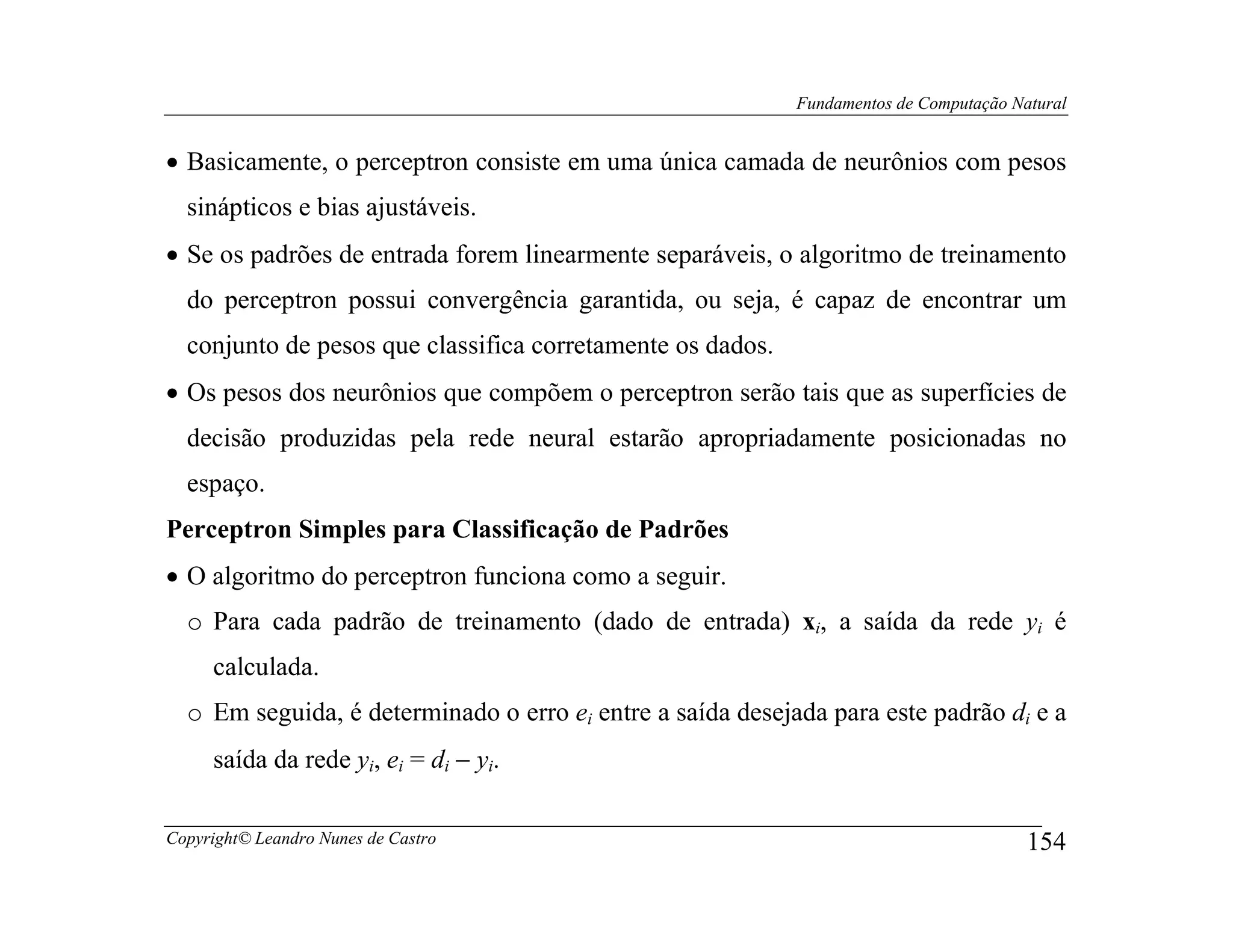 Fundamentos de Computação Natural


• Basicamente, o perceptron consiste em uma única camada de neurônios com pesos
  sinápticos e bias ajustáveis.
• Se os padrões de entrada forem linearmente separáveis, o algoritmo de treinamento
  do perceptron possui convergência garantida, ou seja, é capaz de encontrar um
  conjunto de pesos que classifica corretamente os dados.
• Os pesos dos neurônios que compõem o perceptron serão tais que as superfícies de
  decisão produzidas pela rede neural estarão apropriadamente posicionadas no
  espaço.
Perceptron Simples para Classificação de Padrões
• O algoritmo do perceptron funciona como a seguir.
  o Para cada padrão de treinamento (dado de entrada) xi, a saída da rede yi é
     calculada.
  o Em seguida, é determinado o erro ei entre a saída desejada para este padrão di e a
     saída da rede yi, ei = di − yi.

Copyright© Leandro Nunes de Castro                                                      154
 