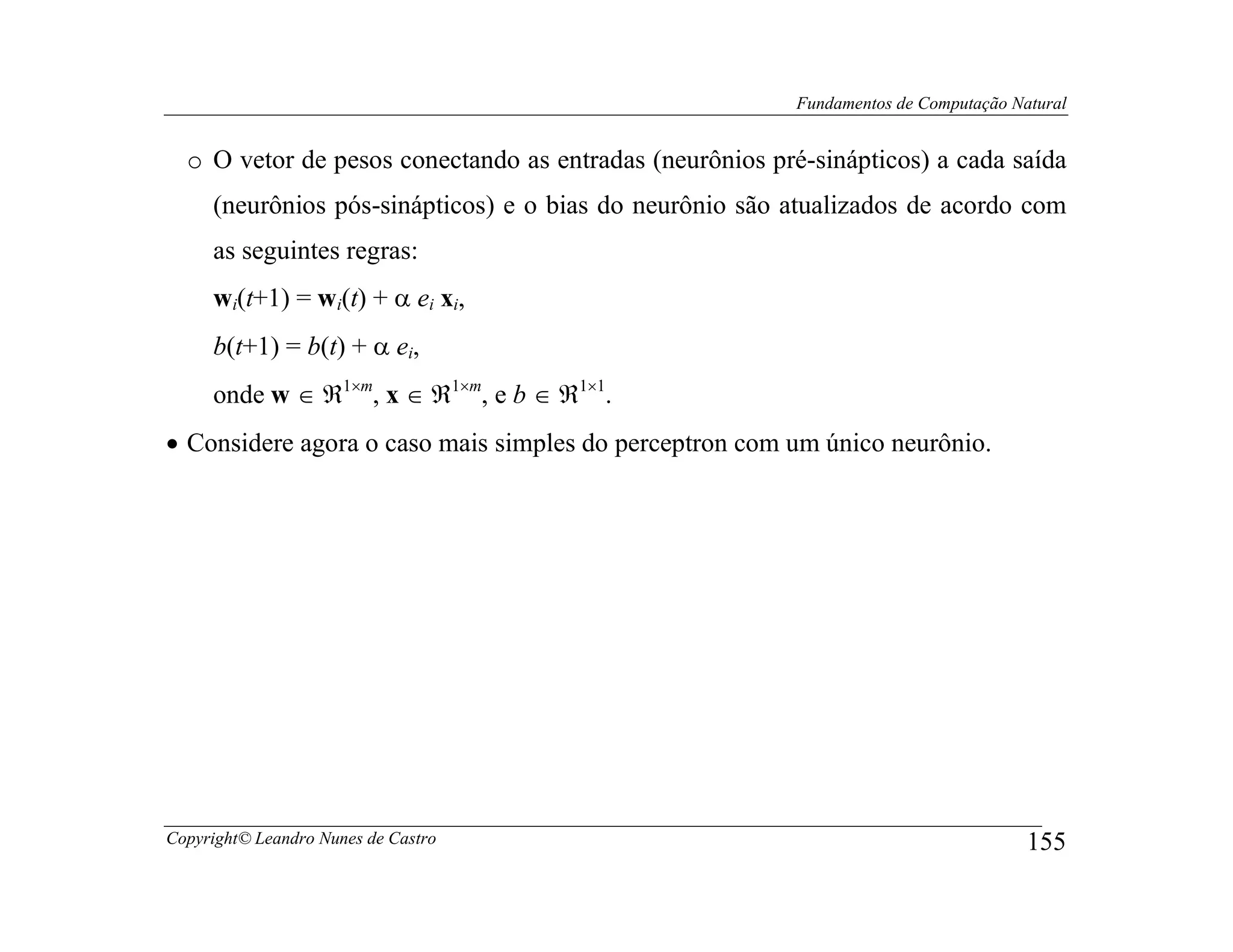 Fundamentos de Computação Natural


  o O vetor de pesos conectando as entradas (neurônios pré-sinápticos) a cada saída
     (neurônios pós-sinápticos) e o bias do neurônio são atualizados de acordo com
     as seguintes regras:
     wi(t+1) = wi(t) + α ei xi,
     b(t+1) = b(t) + α ei,
     onde w ∈ ℜ1×m, x ∈ ℜ1×m, e b ∈ ℜ1×1.
• Considere agora o caso mais simples do perceptron com um único neurônio.




Copyright© Leandro Nunes de Castro                                                    155
 