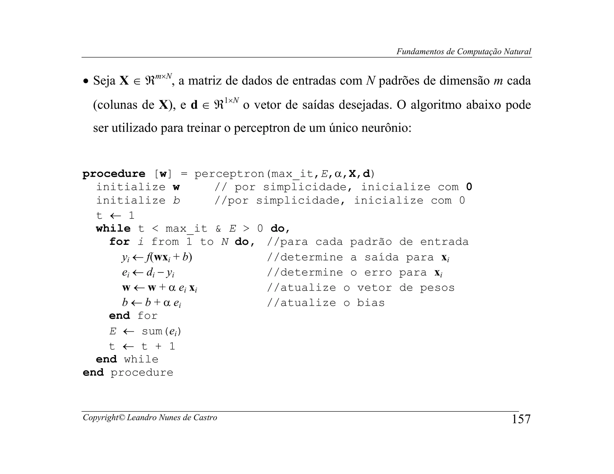 Fundamentos de Computação Natural


• Seja X ∈ ℜm×N, a matriz de dados de entradas com N padrões de dimensão m cada
  (colunas de X), e d ∈ ℜ1×N o vetor de saídas desejadas. O algoritmo abaixo pode
  ser utilizado para treinar o perceptron de um único neurônio:


procedure [w] = perceptron(max_it,E,α,X,d)
  initialize w        // por simplicidade, inicialize com 0
  initialize b        //por simplicidade, inicialize com 0
  t ← 1
  while t < max_it & E > 0 do,
    for i from 1 to N do, //para cada padrão de entrada
      yi ← f(wxi + b)         //determine a saída para xi
      ei ← di − yi            //determine o erro para xi
      w ← w + α ei xi         //atualize o vetor de pesos
      b ← b + α ei            //atualize o bias
    end for
    E ← sum(ei)
    t ← t + 1
  end while
end procedure


Copyright© Leandro Nunes de Castro                                                      157
 