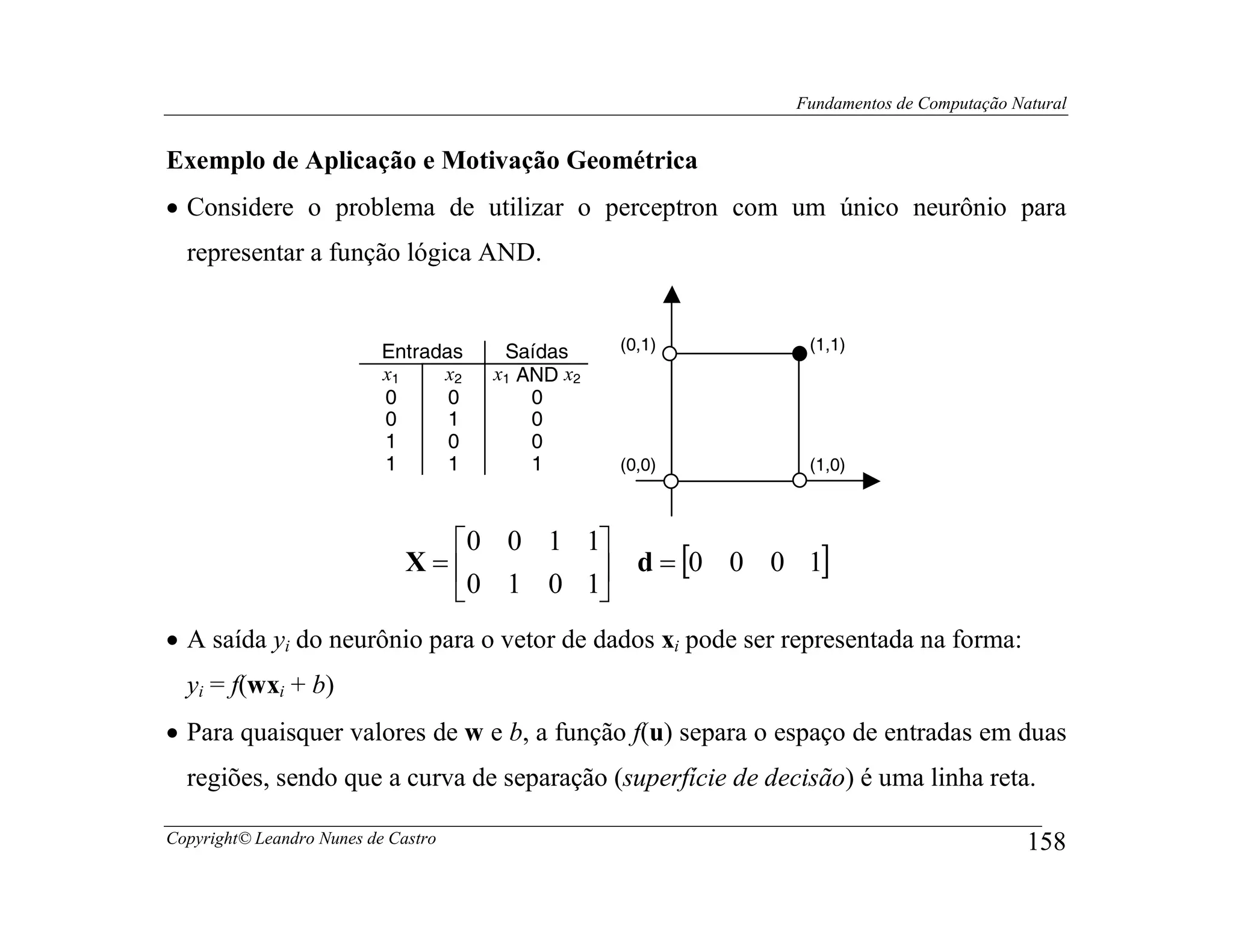 Fundamentos de Computação Natural


Exemplo de Aplicação e Motivação Geométrica
• Considere o problema de utilizar o perceptron com um único neurônio para
  representar a função lógica AND.


                           Entradas    Saídas     (0,1)      (1,1)
                           x1    x2   x1 AND x2
                           0      0       0
                           0      1       0
                           1      0       0
                           1      1       1       (0,0)      (1,0)



                                0 0 1 1
                              X=        d = [0 0 0 1]
                                0 1 0 1
• A saída yi do neurônio para o vetor de dados xi pode ser representada na forma:
  yi = f(wxi + b)
• Para quaisquer valores de w e b, a função f(u) separa o espaço de entradas em duas
  regiões, sendo que a curva de separação (superfície de decisão) é uma linha reta.

Copyright© Leandro Nunes de Castro                                                      158
 