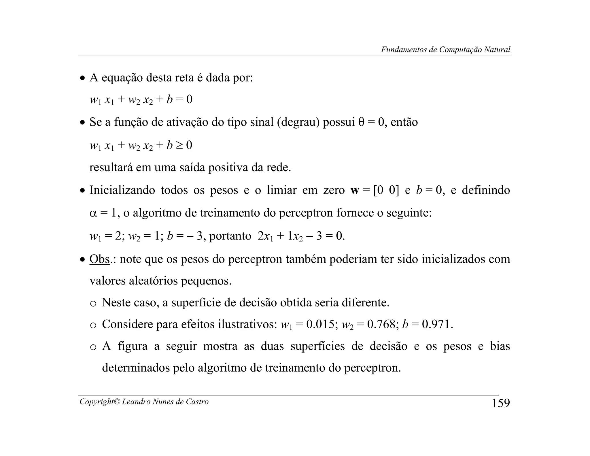 Fundamentos de Computação Natural


• A equação desta reta é dada por:
  w1 x1 + w2 x2 + b = 0
• Se a função de ativação do tipo sinal (degrau) possui θ = 0, então
  w1 x1 + w2 x2 + b ≥ 0
  resultará em uma saída positiva da rede.
• Inicializando todos os pesos e o limiar em zero w = [0 0] e b = 0, e definindo
  α = 1, o algoritmo de treinamento do perceptron fornece o seguinte:
  w1 = 2; w2 = 1; b = − 3, portanto 2x1 + 1x2 − 3 = 0.
• Obs.: note que os pesos do perceptron também poderiam ter sido inicializados com
  valores aleatórios pequenos.
  o Neste caso, a superfície de decisão obtida seria diferente.
  o Considere para efeitos ilustrativos: w1 = 0.015; w2 = 0.768; b = 0.971.
  o A figura a seguir mostra as duas superfícies de decisão e os pesos e bias
     determinados pelo algoritmo de treinamento do perceptron.

Copyright© Leandro Nunes de Castro                                                       159
 