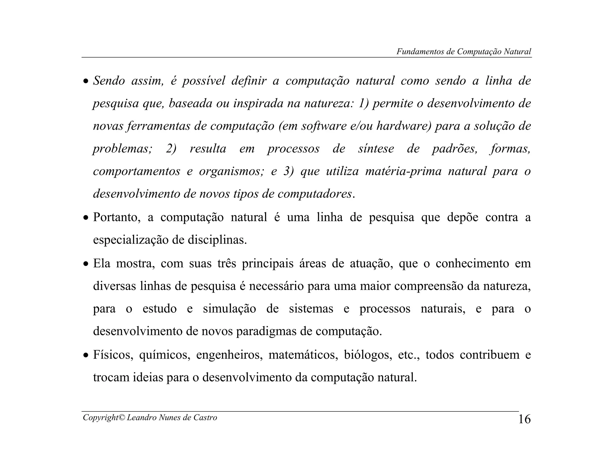 Fundamentos de Computação Natural


• Sendo assim, é possível definir a computação natural como sendo a linha de
  pesquisa que, baseada ou inspirada na natureza: 1) permite o desenvolvimento de
  novas ferramentas de computação (em software e/ou hardware) para a solução de
  problemas; 2) resulta              em processos de   síntese de padrões, formas,
  comportamentos e organismos; e 3) que utiliza matéria-prima natural para o
  desenvolvimento de novos tipos de computadores.
• Portanto, a computação natural é uma linha de pesquisa que depõe contra a
  especialização de disciplinas.
• Ela mostra, com suas três principais áreas de atuação, que o conhecimento em
  diversas linhas de pesquisa é necessário para uma maior compreensão da natureza,
  para o estudo e simulação de sistemas e processos naturais, e para o
  desenvolvimento de novos paradigmas de computação.
• Físicos, químicos, engenheiros, matemáticos, biólogos, etc., todos contribuem e
  trocam ideias para o desenvolvimento da computação natural.

Copyright© Leandro Nunes de Castro                                                       16
 