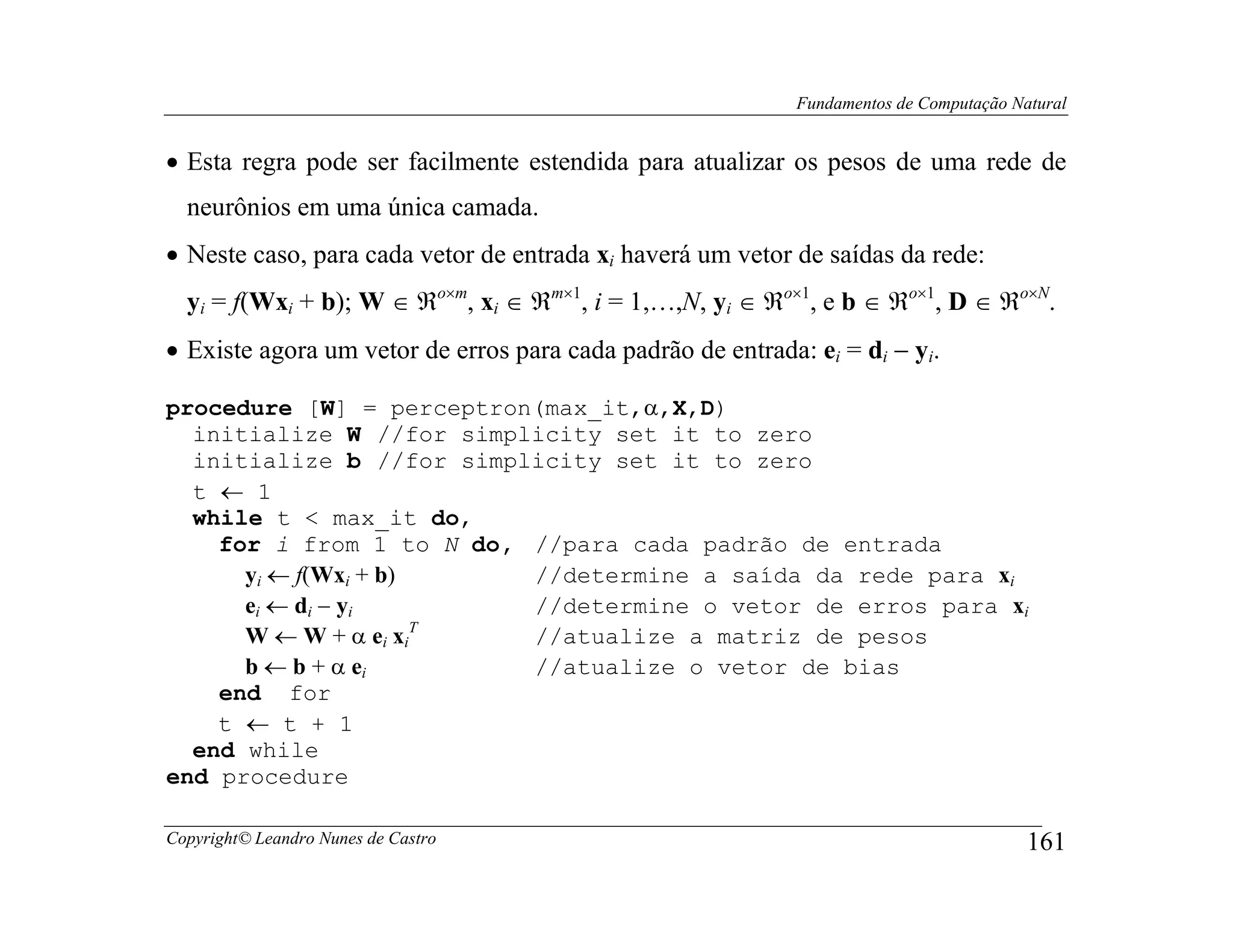 Fundamentos de Computação Natural


• Esta regra pode ser facilmente estendida para atualizar os pesos de uma rede de
  neurônios em uma única camada.
• Neste caso, para cada vetor de entrada xi haverá um vetor de saídas da rede:
  yi = f(Wxi + b); W ∈ ℜo×m, xi ∈ ℜm×1, i = 1,…,N, yi ∈ ℜo×1, e b ∈ ℜo×1, D ∈ ℜo×N.
• Existe agora um vetor de erros para cada padrão de entrada: ei = di − yi.

procedure [W] = perceptron(max_it,α,X,D)
  initialize W //for simplicity set it to zero
  initialize b //for simplicity set it to zero
  t ← 1
  while t < max_it do,
    for i from 1 to N do, //para cada padrão de entrada
      yi ← f(Wxi + b)     //determine a saída da rede para xi
      ei ← di − yi        //determine o vetor de erros para xi
                      T
      W ← W + α ei xi     //atualize a matriz de pesos
      b ← b + α ei        //atualize o vetor de bias
    end for
    t ← t + 1
  end while
end procedure

Copyright© Leandro Nunes de Castro                                                       161
 