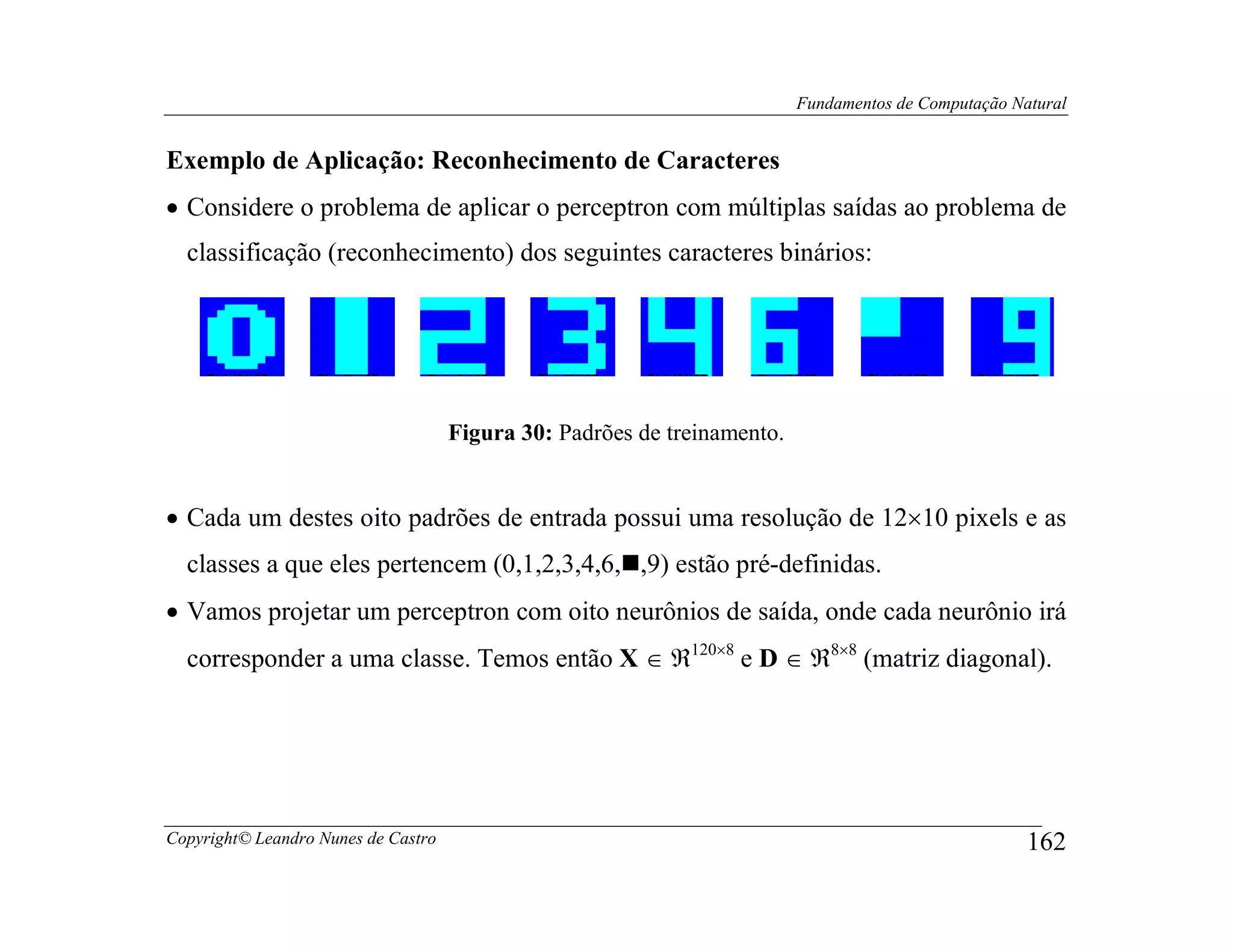 Fundamentos de Computação Natural


Exemplo de Aplicação: Reconhecimento de Caracteres
• Considere o problema de aplicar o perceptron com múltiplas saídas ao problema de
  classificação (reconhecimento) dos seguintes caracteres binários:




                                     Figura 30: Padrões de treinamento.


• Cada um destes oito padrões de entrada possui uma resolução de 12×10 pixels e as
  classes a que eles pertencem (0,1,2,3,4,6, ,9) estão pré-definidas.
• Vamos projetar um perceptron com oito neurônios de saída, onde cada neurônio irá
  corresponder a uma classe. Temos então X ∈ ℜ120×8 e D ∈ ℜ8×8 (matriz diagonal).




Copyright© Leandro Nunes de Castro                                                                    162
 