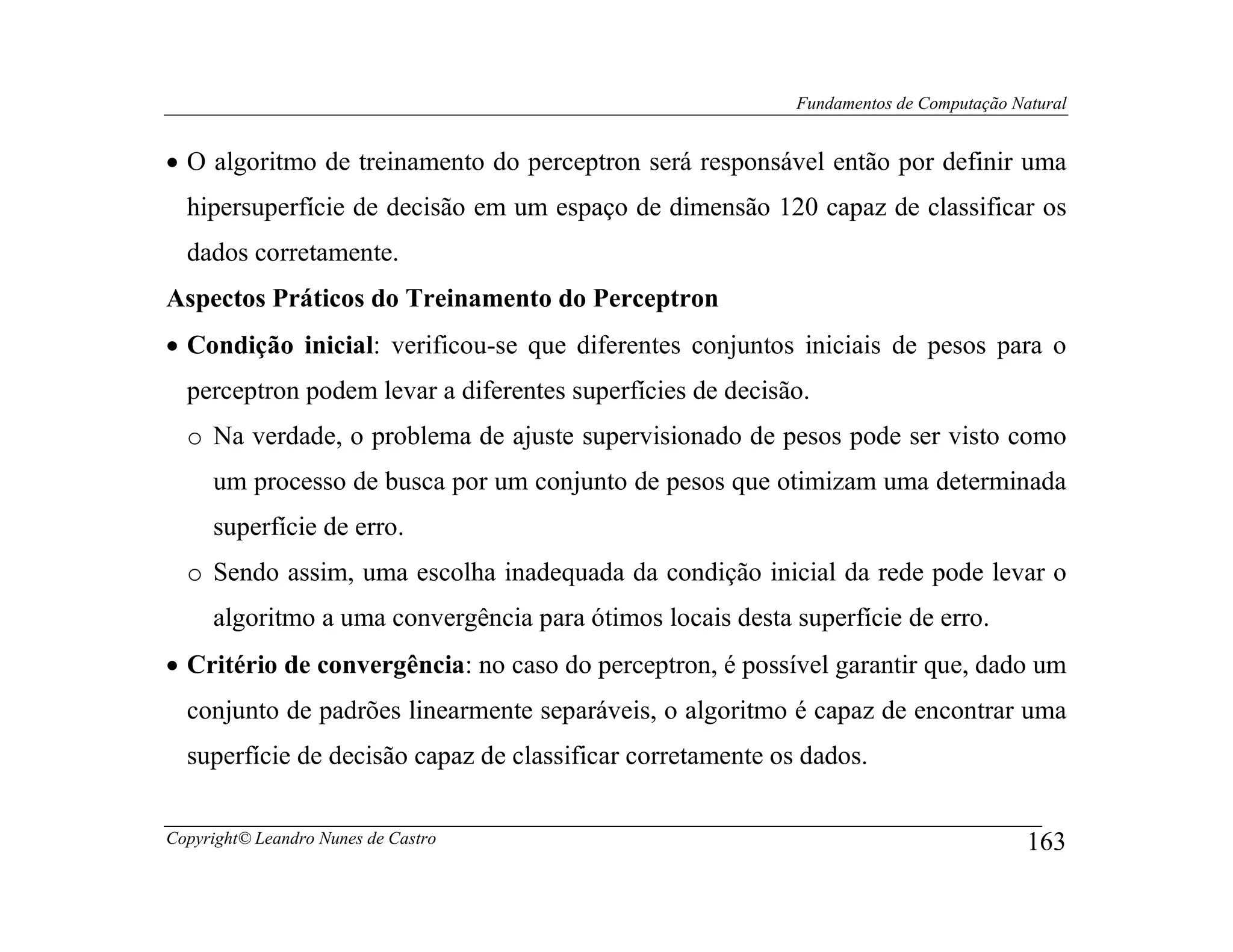 Fundamentos de Computação Natural


• O algoritmo de treinamento do perceptron será responsável então por definir uma
  hipersuperfície de decisão em um espaço de dimensão 120 capaz de classificar os
  dados corretamente.
Aspectos Práticos do Treinamento do Perceptron
• Condição inicial: verificou-se que diferentes conjuntos iniciais de pesos para o
  perceptron podem levar a diferentes superfícies de decisão.
  o Na verdade, o problema de ajuste supervisionado de pesos pode ser visto como
     um processo de busca por um conjunto de pesos que otimizam uma determinada
     superfície de erro.
  o Sendo assim, uma escolha inadequada da condição inicial da rede pode levar o
     algoritmo a uma convergência para ótimos locais desta superfície de erro.
• Critério de convergência: no caso do perceptron, é possível garantir que, dado um
  conjunto de padrões linearmente separáveis, o algoritmo é capaz de encontrar uma
  superfície de decisão capaz de classificar corretamente os dados.


Copyright© Leandro Nunes de Castro                                                      163
 