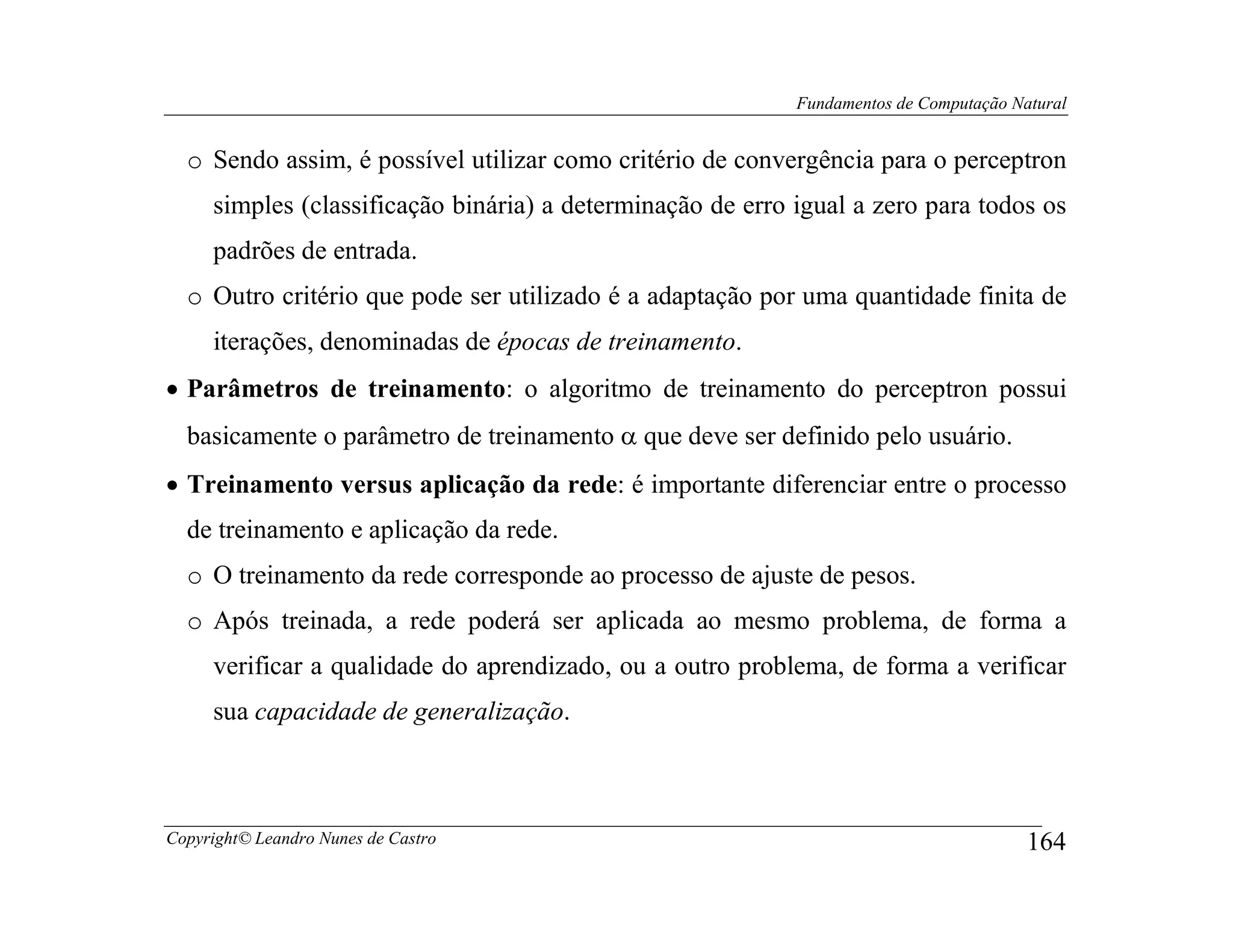Fundamentos de Computação Natural


  o Sendo assim, é possível utilizar como critério de convergência para o perceptron
     simples (classificação binária) a determinação de erro igual a zero para todos os
     padrões de entrada.
  o Outro critério que pode ser utilizado é a adaptação por uma quantidade finita de
     iterações, denominadas de épocas de treinamento.
• Parâmetros de treinamento: o algoritmo de treinamento do perceptron possui
  basicamente o parâmetro de treinamento α que deve ser definido pelo usuário.
• Treinamento versus aplicação da rede: é importante diferenciar entre o processo
  de treinamento e aplicação da rede.
  o O treinamento da rede corresponde ao processo de ajuste de pesos.
  o Após treinada, a rede poderá ser aplicada ao mesmo problema, de forma a
     verificar a qualidade do aprendizado, ou a outro problema, de forma a verificar
     sua capacidade de generalização.



Copyright© Leandro Nunes de Castro                                                      164
 