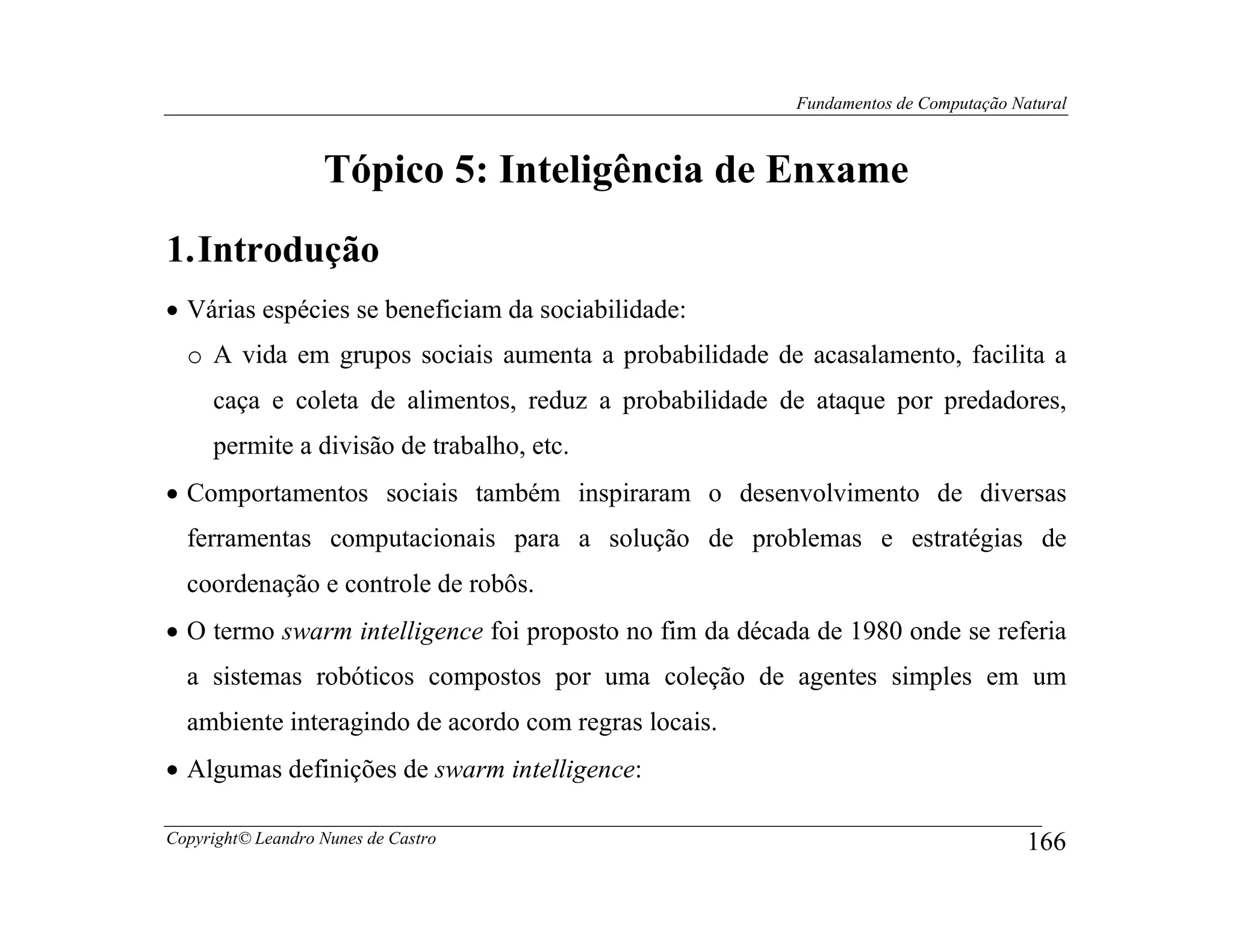 Fundamentos de Computação Natural



                   Tópico 5: Inteligência de Enxame
1. Introdução
• Várias espécies se beneficiam da sociabilidade:
  o A vida em grupos sociais aumenta a probabilidade de acasalamento, facilita a
     caça e coleta de alimentos, reduz a probabilidade de ataque por predadores,
     permite a divisão de trabalho, etc.
• Comportamentos sociais também inspiraram o desenvolvimento de diversas
  ferramentas computacionais para a solução de problemas e estratégias de
  coordenação e controle de robôs.
• O termo swarm intelligence foi proposto no fim da década de 1980 onde se referia
  a sistemas robóticos compostos por uma coleção de agentes simples em um
  ambiente interagindo de acordo com regras locais.
• Algumas definições de swarm intelligence:

Copyright© Leandro Nunes de Castro                                                   166
 
