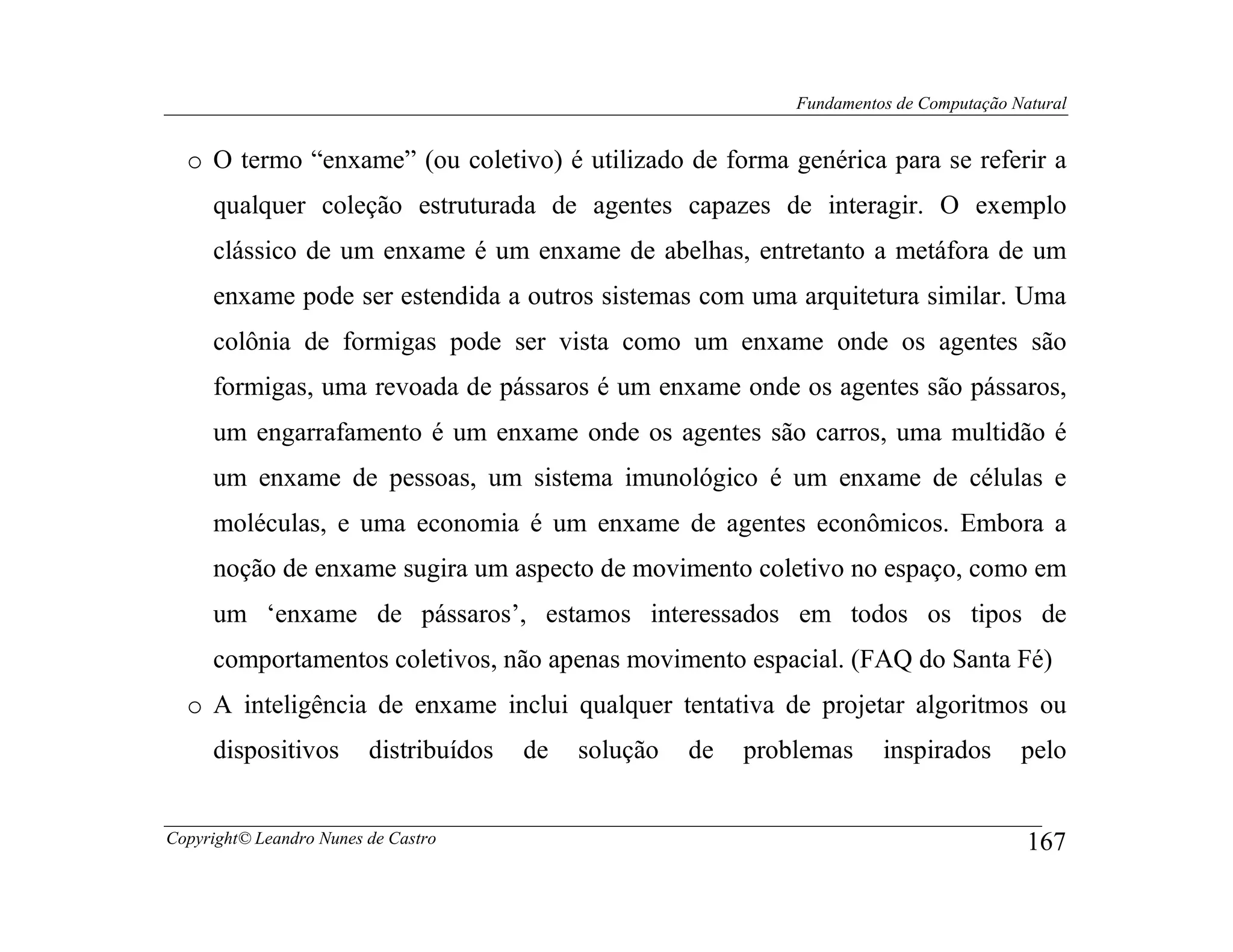 Fundamentos de Computação Natural


  o O termo “enxame” (ou coletivo) é utilizado de forma genérica para se referir a
     qualquer coleção estruturada de agentes capazes de interagir. O exemplo
     clássico de um enxame é um enxame de abelhas, entretanto a metáfora de um
     enxame pode ser estendida a outros sistemas com uma arquitetura similar. Uma
     colônia de formigas pode ser vista como um enxame onde os agentes são
     formigas, uma revoada de pássaros é um enxame onde os agentes são pássaros,
     um engarrafamento é um enxame onde os agentes são carros, uma multidão é
     um enxame de pessoas, um sistema imunológico é um enxame de células e
     moléculas, e uma economia é um enxame de agentes econômicos. Embora a
     noção de enxame sugira um aspecto de movimento coletivo no espaço, como em
     um ‘enxame de pássaros’, estamos interessados em todos os tipos de
     comportamentos coletivos, não apenas movimento espacial. (FAQ do Santa Fé)
  o A inteligência de enxame inclui qualquer tentativa de projetar algoritmos ou
     dispositivos        distribuídos   de   solução   de   problemas     inspirados       pelo


Copyright© Leandro Nunes de Castro                                                          167
 