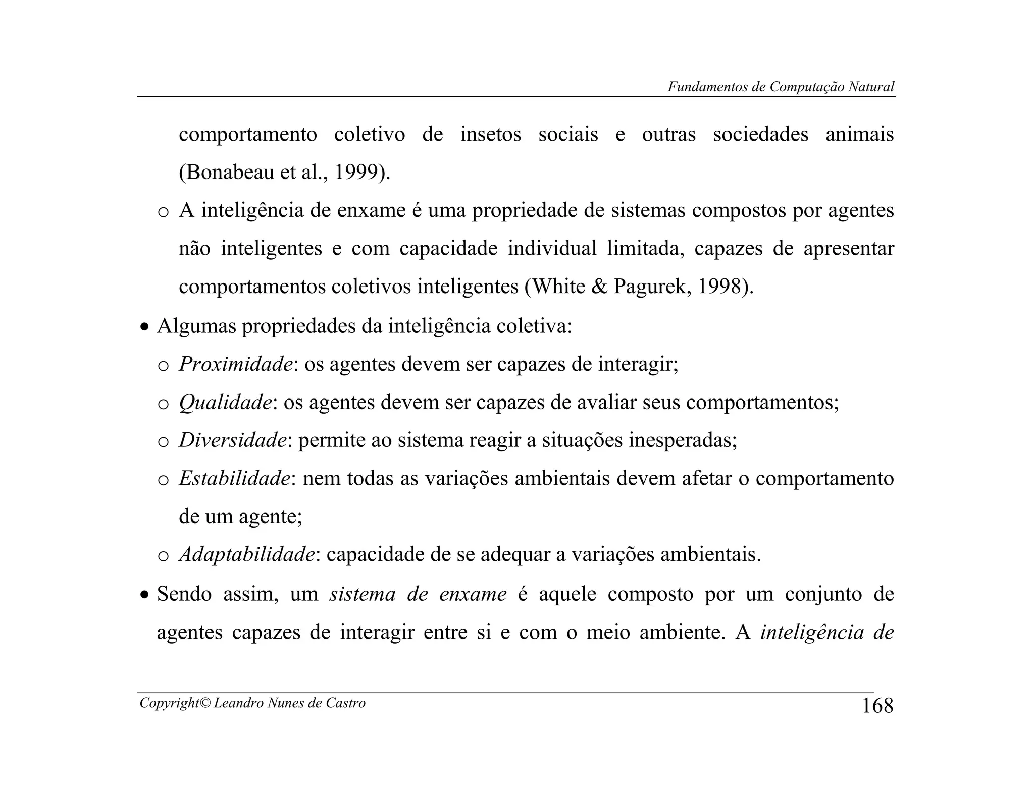 Fundamentos de Computação Natural


     comportamento coletivo de insetos sociais e outras sociedades animais
     (Bonabeau et al., 1999).
  o A inteligência de enxame é uma propriedade de sistemas compostos por agentes
     não inteligentes e com capacidade individual limitada, capazes de apresentar
     comportamentos coletivos inteligentes (White & Pagurek, 1998).
• Algumas propriedades da inteligência coletiva:
  o Proximidade: os agentes devem ser capazes de interagir;
  o Qualidade: os agentes devem ser capazes de avaliar seus comportamentos;
  o Diversidade: permite ao sistema reagir a situações inesperadas;
  o Estabilidade: nem todas as variações ambientais devem afetar o comportamento
     de um agente;
  o Adaptabilidade: capacidade de se adequar a variações ambientais.
• Sendo assim, um sistema de enxame é aquele composto por um conjunto de
  agentes capazes de interagir entre si e com o meio ambiente. A inteligência de


Copyright© Leandro Nunes de Castro                                                     168
 