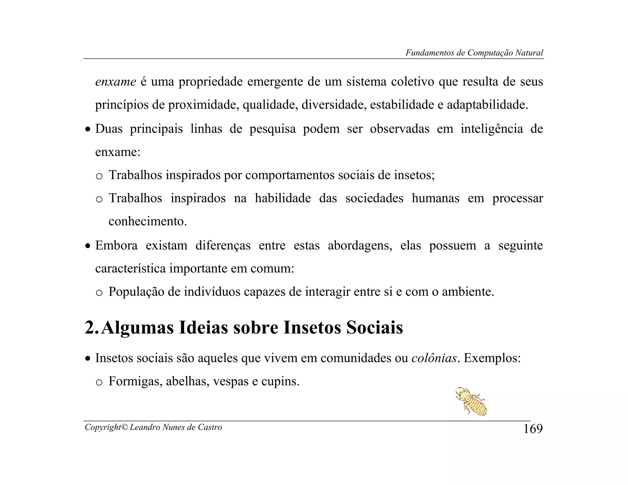 Fundamentos de Computação Natural


  enxame é uma propriedade emergente de um sistema coletivo que resulta de seus
  princípios de proximidade, qualidade, diversidade, estabilidade e adaptabilidade.
• Duas principais linhas de pesquisa podem ser observadas em inteligência de
  enxame:
  o Trabalhos inspirados por comportamentos sociais de insetos;
  o Trabalhos inspirados na habilidade das sociedades humanas em processar
     conhecimento.
• Embora existam diferenças entre estas abordagens, elas possuem a seguinte
  característica importante em comum:
  o População de indivíduos capazes de interagir entre si e com o ambiente.

2. Algumas Ideias sobre Insetos Sociais
• Insetos sociais são aqueles que vivem em comunidades ou colônias. Exemplos:
  o Formigas, abelhas, vespas e cupins.


Copyright© Leandro Nunes de Castro                                                      169
 